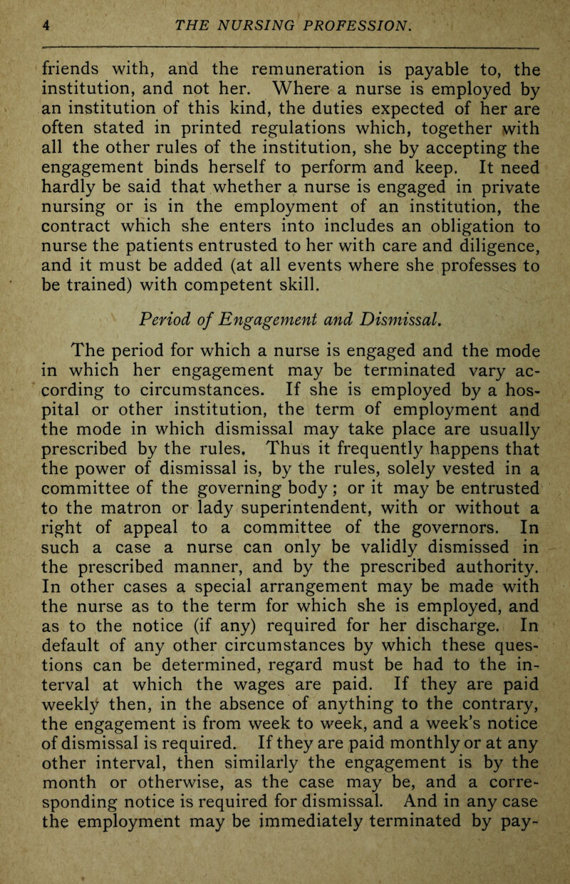 friends with, and the remuneration is payable to, the institution, and not her. Where a nurse is employed by an institution of this kind, the duties expected of her are often stated in printed regulations which, together with all the other rules of the institution, she by accepting the engagement binds herself to perform and keep. It need hardly be said that whether a nurse is engaged in private nursing or is in the employment of an institution, the contract which she enters into includes an obligation to nurse the patients entrusted to her with care and diligence, and it must be added (at all events where she professes to be trained) with competent skill. Period of Engagement and Dismissal, The period for which a nurse is engaged and the mode in which her engagement may be terminated vary ac- cording to circumstances. If she is employed by a hos- pital or other institution, the term of employment and the mode in which dismissal may take place are usually prescribed by the rules. Thus it frequently happens that the power of dismissal is, by the rules, solely vested in a committee of the governing body; or it may be entrusted to the matron or lady superintendent, with or without a right of appeal to a committee of the governors. In such a case a nurse can only be validly dismissed in the prescribed manner, and by the prescribed authority. In other cases a special arrangement may be made with the nurse as to the term for which she is employed, and as to the notice (if any) required for her discharge. In default of any other circumstances by which these ques- tions can be determined, regard must be had to the in- terval at which the wages are paid. If they are paid weekly then, in the absence of anything to the contrary, the engagement is from week to week, and a week’s notice of dismissal is required. If they are paid monthly or at any other interval, then similarly the engagement is by the month or otherwise, as the case may be, and a corre- sponding notice is required for dismissal. And in any case the employment may be immediately terminated by pay-