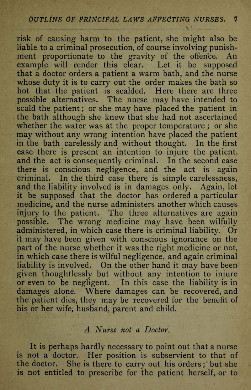 risk of causing harm to the patient, she might also be liable to a criminal prosecution, of course involving punish- ment proportionate to the gravity of the offence. An example will render this clear. Let it be supposed that a doctor orders a patient a warm bath, and the nurse whose duty it is to carry out the order makes the bath so hot that the patient is scalded. Here there are three possible alternatives. The nurse may have intended to scald the patient; or she may have placed the patient in the bath although she knew that she had not ascertained whether the water was at the proper temperature ; or she may without any wrong intention have placed the patient in the bath carelessly and without thought. In the first case there is present an intention to injure the patient, and the act is consequently criminal. In the second case there is conscious negligence, and the act is again criminal. In the third case there is simple carelessness, and the liability involved is in damages only. Again, let it be supposed that the doctor has ordered a particular medicine, and the nurse administers another which causes injury to the patient. The three alternatives are again possible. The wrong medicine may have iDeen wilfully administered, in which case there is criminal liability. Or if may have been given with conscious ignorance on the part of the nurse whether it was the right medicine or not, in which case there is wilful negligence, and again criminal liability is involved. On the other hand it may have been given thoughtlessly but without any intention to injure or even to be negligent. In this case the liability is in damages alone. Where damages can be recovered, and the patient dies, they may be recovered for the benefit of his or her wife, husband, parent and child. A Nurse not a Doctor, It is perhaps hardly necessary to point out that a nurse is not a doctor. Her position is subservient to that of the doctor. She is there to carry out his orders; but she is not entitled to prescribe for the patient herself, or to