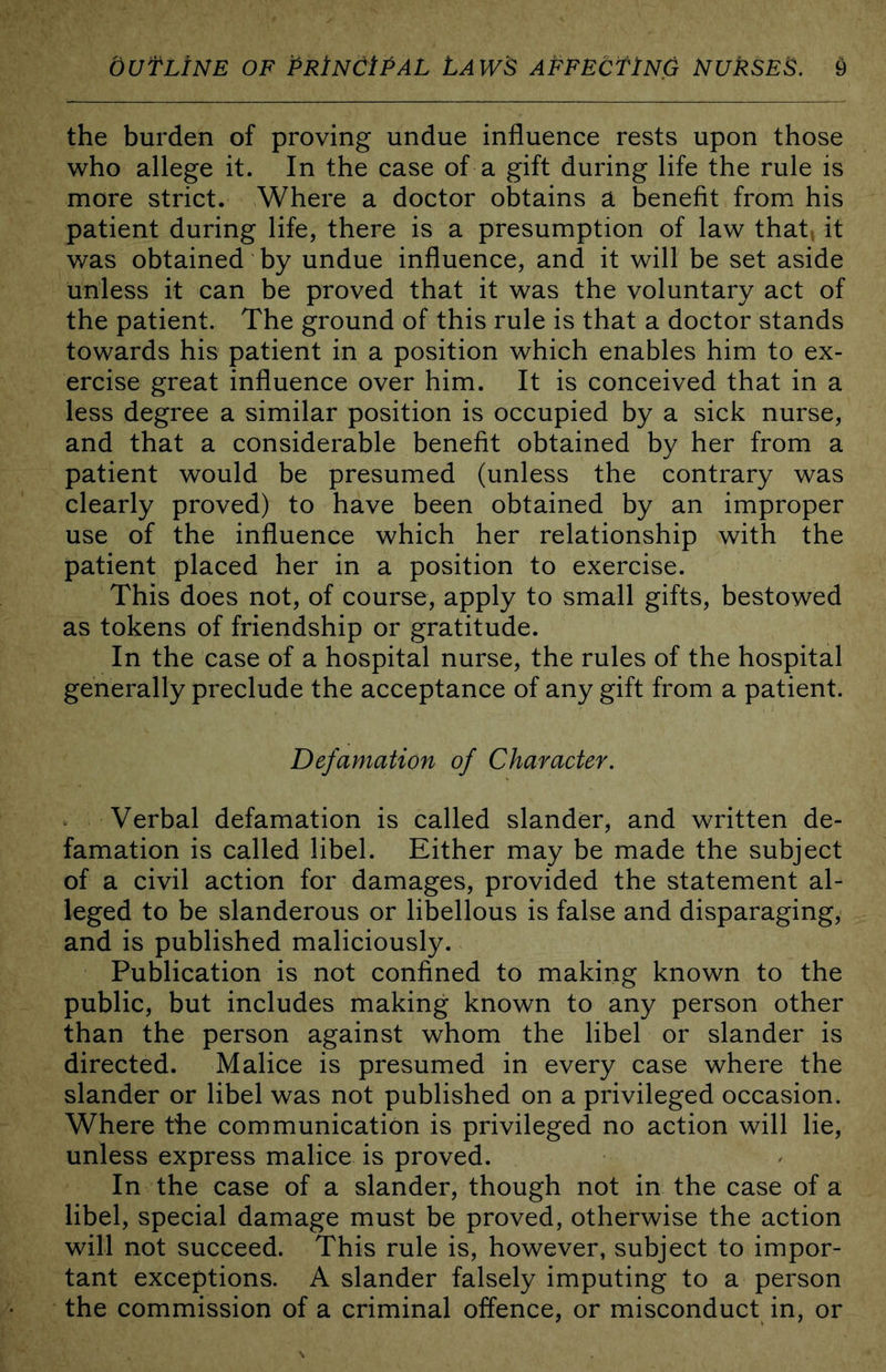 the burden of proving undue influence rests upon those who allege it. In the case of a gift during life the rule is more strict. Where a doctor obtains a benefit from his patient during life, there is a presumption of law that, it was obtained by undue influence, and it will be set aside unless it can be proved that it was the voluntary act of the patient. The ground of this rule is that a doctor stands towards his patient in a position which enables him to ex- ercise great influence over him. It is conceived that in a less degree a similar position is occupied by a sick nurse, and that a considerable benefit obtained by her from a patient would be presumed (unless the contrary was clearly proved) to have been obtained by an improper use of the influence which her relationship with the patient placed her in a position to exercise. This does not, of course, apply to small gifts, bestowed as tokens of friendship or gratitude. In the case of a hospital nurse, the rules of the hospital generally preclude the acceptance of any gift from a patient. Defamation of Character. Verbal defamation is called slander, and written de- famation is called libel. Either may be made the subject of a civil action for damages, provided the statement al- leged to be slanderous or libellous is false and disparaging, and is published maliciously. Publication is not confined to making known to the public, but includes making known to any person other than the person against whom the libel or slander is directed. Malice is presumed in every case where the slander or libel was not published on a privileged occasion. Where the communication is privileged no action will lie, unless express malice is proved. In the case of a slander, though not in the case of a libel, special damage must be proved, otherwise the action will not succeed. This rule is, however, subject to impor- tant exceptions. A slander falsely imputing to a person the commission of a criminal offence, or misconduct in, or