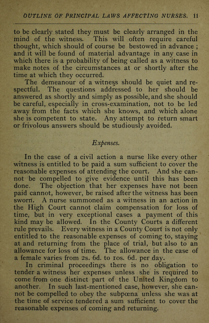 to be clearly stated they must be clearly arranged in the mind of the witness. This will often require careful thought, which should of course be bestowed in advance ; and it will be found of material advantage in any case in which there is a probability of being called as a witness to make notes of the circumstances at or shortly after the time at which they occurred. The demeanour of a witness should be quiet and re- spectful. The questions addressed to her should be answered as shortly and simply as possible, and she should be careful, especially in cross-examination, not to be led away from the facts which she knows, and which alone she is competent to state. Any attempt to return smart or frivolous answers should be studiously avoided. Expenses. In the case of a civil action a nurse like every other witness is entitled to be paid a sum sufficient to cover the reasonable expenses of attending the court. And she can- not be compelled to give evidence until this has been done. The objection that her expenses have not been paid cannot, however, be raised after the witness has been sworn. A nurse summoned as a witness in an action in the High Court cannot claim compensation for loss of time, but in very exceptional cases a payment of this kind may be allowed. In the County Courts a different rule prevails. Every witness in a County Court is not only entitled to the reasonable expenses of coming to, staying at and returning from the place of trial, but also to an allowance for loss of time. The allowance in the case of a female varies from 2s. 6d. to ros. 6d. per day. In criminal proceedings there is no obligation to tender a witness her expenses unless she is required to come from one distinct part of the United Kingdom to another. In such last-mentioned case, however, she can- not be compelled to obey the subpoena unless she was at the time of service tendered a sum sufficient to cover the reasonable expenses of coming and returning.