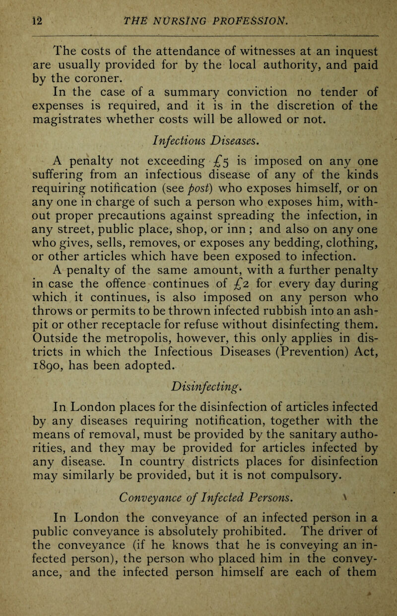 The costs of the attendance of witnesses at an inquest are usually provided for by the local authority, and paid by the coroner. In the case of a summary conviction no tender of expenses is required, and it is in the discretion of the magistrates whether costs will be allowed or not. Infectious Diseases. A penalty not exceeding is imposed on any one suffering from an infectious disease of any of the kinds requiring notification (see post) who exposes himself, or on any one in charge of such a person who exposes him, with- out proper precautions against spreading the infection, in any street, public place, shop, or inn ; and also on any one who gives, sells, removes, or exposes any bedding, clothing, or other articles which have been exposed to infection. A penalty of the same amount, with a further penalty in case the offence continues of £2 for every day during which it continues, is also imposed on any person who throws or permits to be thrown infected rubbish into an ash- pit or other receptacle for refuse without disinfecting them. Outside the metropolis, however, this only applies in dis- tricts in which the Infectious Diseases (Prevention) Act, 1890, has been adopted. Disinfecting. In London places for the disinfection of articles infected by any diseases requiring notification, together with the means of removal, must be provided by the sanitary autho- rities, and they may be provided for articles infected by any disease. In country districts places for disinfection may similarly be provided, but it is not compulsory. Conveyance of Infected Persons. ^ In London the conveyance of an infected person in a public conveyance is absolutely prohibited. The driver of the conveyance (if he knows that he is conveying an in- fected person), the person who placed him in the convey- ance, and the infected person himself are each of them