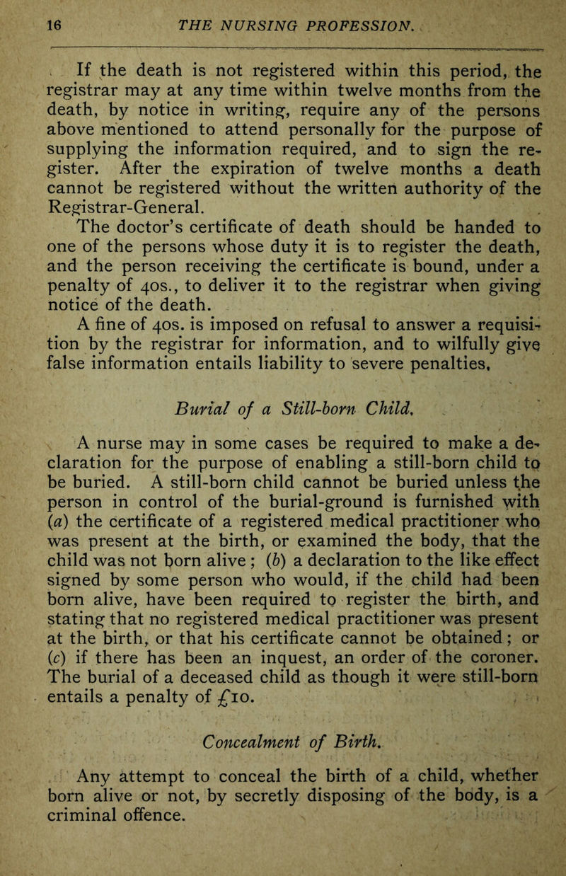 If the death is not registered within this period, the registrar may at any time within twelve months from the death, by notice in writing, require any of the persons above mentioned to attend personally for the purpose of supplying the information required, and to sign the re- gister. After the expiration of twelve months a death cannot be registered without the written authority of the Registrar-General. The doctor’s certificate of death should be handed to one of the persons whose duty it is to register the death, and the person receiving the certificate is bound, under a penalty of 40s., to deliver it to the registrar when giving notice of the death. A fine of 40S. is imposed on refusal to answer a requisi- tion by the registrar for information, and to wilfully give false information entails liability to severe penalties. Burial of a Still-born Child, A nurse may in some cases be required to make a de- claration for the purpose of enabling a still-born child to be buried. A still-born child cannot be buried unless the person in control of the burial-ground is furnished with \a) the certificate of a registered medical practitioner who was present at the birth, or examined the body, that the child was not horn alive ; (b) a declaration to the like effect signed by some person who would, if the child had been born alive, have been required to register the birth, and stating that no registered medical practitioner was ptesent at the birth, or that his certificate cannot be obtained; or (r) if there has been an inquest, an order of the coroner. The burial of a deceased child as though it were still-born entails a penalty of £10. Concealment of Birth, Any attempt to conceal the birth of a child, whether born alive or not, by secretly disposing of the body, is a criminal offence.