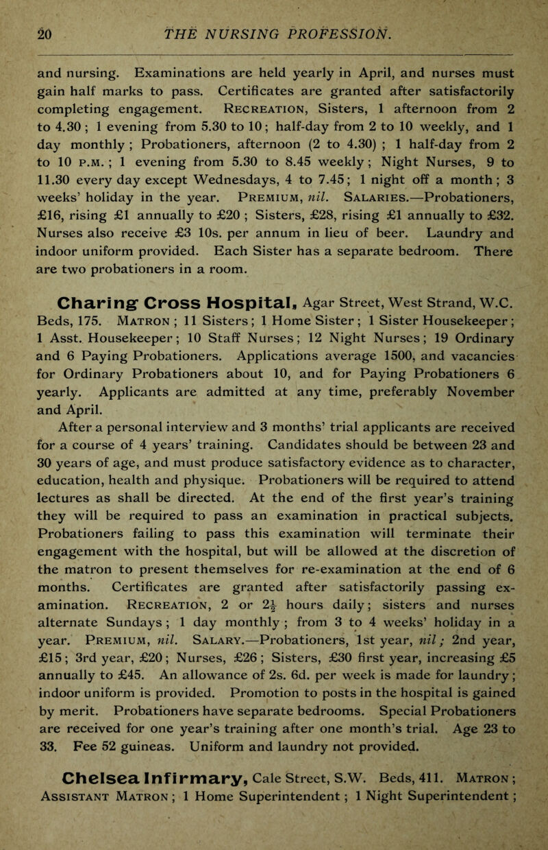 and nursing. Examinations are held yearly in April, and nurses must gain half marks to pass. Certificates are granted after satisfactorily completing engagement. Recreation, Sisters, 1 afternoon from 2 to 4.30 ; 1 evening from 5.30 to 10; half-day from 2 to 10 weekly, and 1 day monthly ; Probationers, afternoon (2 to 4.30) ; 1 half-day from 2 to 10 p.M. ; 1 evening from 5.30 to 8.45 weekly; Night Nurses, 9 to 11.30 every day except Wednesdays, 4 to 7.45; 1 night off a month; 3 weeks’ holiday in the year. Premium, nil. Salaries.—Probationers, £16, rising £1 annually to £20 ; Sisters, £28, rising £1 annually to £32. Nurses also receive £3 10s. per annum in lieu of beer. Laundry and indoor uniform provided. Each Sister has a separate bedroom. There are two probationers in a room. Charingr Cross Hospitah Agar street. West strand, W.C. Beds, 175. Matron ; 11 Sisters; 1 Home Sister; 1 Sister Housekeeper; 1 Asst. Housekeeper; 10 Staff Nurses; 12 Night Nurses; 19 Ordinary and 6 Paying Probationers. Applications average 1500, and vacancies for Ordinary Probationers about 10, and for Paying Probationers 6 yearly. Applicants are admitted at any time, preferably November and April. After a personal interview and 3 months’ trial applicants are received for a course of 4 years’ training. Candidates should be between 23 and 30 years of age, and must produce satisfactory evidence as to character, education, health and physique. Probationers will be required to attend lectures as shall be directed. At the end of the first year’s training they will be required to pass an examination in practical subjects. Probationers failing to pass this examination will terminate their engagement with the hospital, but will be allowed at the discretion of the matron to present themselves for re-examination at the end of 6 months. Certificates are granted after satisfactorily passing ex- amination. Recreation, 2 or 2^ hours daily; sisters and nurses alternate Sundays ; 1 day monthly ; from 3 to 4 weeks’ holiday in a year. Premium, nil. Salary.—Probationers, 1st year, nil; 2nd year, £15; 3rd year, £20; Nurses, £26; Sisters, £30 first year, increasing £5 annually to £45. An allowance of 2s. fid. per week is made for laundry; indoor uniform is provided. Promotion to posts in the hospital is gained by merit. Probationers have separate bedrooms. Special Probationers are received for one year’s training after one month’s trial. Age 23 to 33. Fee 52 guineas. Uniform and laundry not provided. Chelsea Infirmaryp Cale street, S.W. Beds, 411. Matron ; Assistant Matron ; 1 Home Superintendent; 1 Night Superintendent;