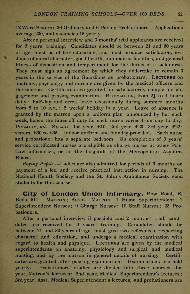 12 Ward Sisters; 36 Ordinary and 6 Paying Probationers. Applications average 200, and vacancies 15 yearly. After a personal interview and 3 months’ trial applicants are received for 3 years’ training. Candidates should be between 21 and 30 years of age, must be of fair education, and must produce satisfactory evi- dence of moral character, good health, unimpaired faculties, and general fitness of disposition and temperament for the duties of a sick nurse. They must sign an agreement by which they undertake to remain 3 years in the service of the Guardians as probationers. Lectures on anatomy, physiology and nursing are given by the medical officers and the matron. Certificates are granted on satisfactorily completing en- gagement and passing examination. Recreation, from 2J to 4 hours daily ; half-day and extra leave occasionally during summer months from 8 to 10 p.m. ; 2 weeks’ holiday in a year, Leave of absence is granted by the matron upon a uniform plan announced by her each week, hence the times off duty for each nurse varies from day to day. Premium, Salary, 1st year, £10; 2nd year, £20; 3rd year, £22; sisters, £30 to £35. Indoor uniform and laundry provided. Each nurse and probationer has a separate bedroom. On completion of 3 years’ service certificated nurses are eligible as charge nurses at other Poor Law infirmaries, or at the hospitals of the Metropolitan Asylums Board. Paying Pupils.—Ladies are also admitted for periods of 6 months on payment of a fee, and receive practical instruction in nursing. The National Health Society and the St. John’s Ambulance Society send students for this course. City of London Union Infirmary, Bow Road, E. Beds, 511. Matron; Assist. Matron; 1 Home Superintendent; 2 Superintendent Nurses; 9 Charge Nurses; 18 Staff Nurses; 23 Pro- bationers. After a personal interview if possible and 2 months’ trial, candi- dates are received for 3 years’ training. Candidates should be between 21 and 30 years of age, must give two references respecting character and education, and undergo a medical examination with regard to health and physique. Lectures are given by the medical superintendents on anatomy, physiology and surgical and medical pursing, and by the matron in general details of nursing. Certifi- cates are granted after passing examination. Examinations are held yearly. Probationers’ studies are divided into three courses—1st year. Matron’s lectures; 2nd year, Medical Superintendent’s lectures ; 3rd year. Asst. Medical Superintendent’s lectures, and probationers are