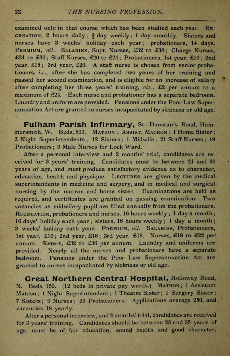 examined only in that course which has been studied each year. Re- creation, 2 hours daily; J day weekly; 1 day monthly. Sisters and nurses have 3 weeks’ holiday each year; probationers, 14 days. Premium, nil. Salaries, Supt. Nurses, £32 to £38; Charge Nurses, £24 to £30; Staff Nurses, £20 to £24 ; Probationers, 1st year, £10 ; 2nd year, £15; 3rd year, £20. A staff nurse is chosen from senior proba- tioners, i.e., after she has completed two years of her training and passed her second examination, and is eligible for an increase of salary after completing her three years’ training, viz., £2 per annum to a maximum of £24. Each nurse and probationer has a separate bedroom. Laundry and uniform are provided. Pensions under the Poor Law Super- annuation Act are granted to nurses incapacitated by sickness or old age. Fulham Parish Infirmary, St. Dunstan’s Road, Ham- mersmith, W. Beds, 500. Matron ; Assist. Matron ; 1 Home Sister; 2 Night Superintendents; 12 Sisters; 1 Midwife; 21 Staff Nurses; 19 Probationers; 3 Male Nurses for Lock Ward. After a personal interview and 2 months’ trial, candidates are re- ceived for 3 years’ training. Candidates must be between 21 and 30 years of age, and must produce satisfactory evidence as to character, education, health and physique. Lectures are given by the medical superintendents in medicine and surgery, and in medical and surgical nursing by the matron and home sister. Examinations are held as required, and certificates are granted on passing examination. Two vacancies as midwifery pupil are filled annually from the probationers. Recreation, probationers and nurses, 16 hours weekly ; 1 day a month ; 16 days’ holiday each year; sisters, 16 hours weekly ; 1 day a month ; 3 weeks’ holiday each year. Premium, nil. Salaries, Probationers, 1st year, £10; 2nd year, £16; 3rd year, £18. Nurses, £18 to £22 per annum. Sisters, £32 to £36 per annum. Laundry and uniforms are provided. Nearly all the nurses and probationers have a separate bedroom. Pensions under the Poor Law Superannuation Act are granted to nurses incapacitated by sickness or old age. Great Northern Central Hospital, Holloway Road, N. Beds, 159. (12 beds in private pay wards.) Matron; 1 Assistant Matron; 1 Night Superintendent; 1 Theatre Sister; 1 Surgery Sister; 7 Sisters; 9 Nurses; 23 Probationers. Applications average 250, and vacancies 18 yearly. After a personal interview, and 2 months’ trial, candidates are received for 3 years’ training. Candidates should be between 23 and 35 years of age, must be of fair education, soun4 health and good character,