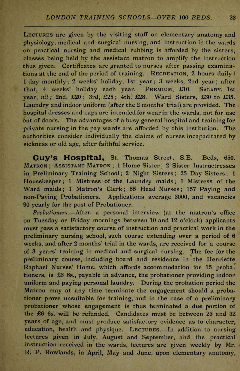 Lectures are given by the visiting staff on elementary anatomy and physiology, medical and surgical nursing, and instruction in the wards on practical nursing and medical rubbing is afforded by the sisters, classes being held by the assistant matron to amplify the instruction thus given. Certificates are granted to nurses after passing examina- tions at the end of the period of training. Recreation, 2 hours daily i 1 day monthly; 2 weeks’ holiday, 1st year; 3 weeks, 2nd year; after that, 4 weeks’ holiday each year. Premium, £10. Salary, 1st year, nil; 2nd, £20; 3rd, £25; 4th, £28. Ward Sisters, £30 to £35. Laundry and indoor uniform (after the 2 months’ trial).are provided. The hospital dresses and caps are intended for wear in the wards, not for use out of doors. The advantages of a busy general hospital and training for private nursing in the pay wards are afforded by this institution. The authorities consider individually the claims of nurses incapacitated by sickness or old age, after faithful service. Guy’s Hospital, St. Thomas Street, S.E. Beds, 650. Matron ; Assistant Matron ; 1 Home Sister ; 2 Sister Instructresses in Preliminary Training School; 2 Night Sisters; 25 Day Sisters; 1 Housekeeper; 1 Mistress of the Laundry maids; 1 Mistress of the Ward maids; 1 Matron’s Clerk; 55 Head Nurses; 157 Paying and non-Paying Probationers. Applications average 3000, and vacancies 90 yearly for the post of Probationer. Probationers,—After a personal interview (at the matron’s office on Tuesday or Friday mornings between 10 and 12 o’clock) applicants must pass a satisfactory course of instruction and practical work in the preliminary nursing school, such course extending over a period of 6 weeks, and after 2 months’ trial in the wards, are received for a course of 3 years’ training in medical and surgical nursing. The fee for the preliminary course, including board and residence in the Henriette Raphael Nurses’ Home, which affords accommodation for 15 proba- tioners, is £6 6s., payable in advance, the probationer providing indoor uniform and paying personal laundry. During the probation period the Matron may at any time terminate the engagement should a proba- tioner prove unsuitable for training, and in the case of a preliminary probationer whose engagement is thus terminated a due portion of the £6 6s. will be refunded. Candidates must be between 23 and 32 years of age, and must produce satisfactory evidence as to character, education, health and physique. Lectures.—In addition to nursing lectures given in July, August and September, and the practical instruction received in the wards, lectures are given weekly by Mr. R. P. Rowlands, in April, May and June, upon elementary anatomy,