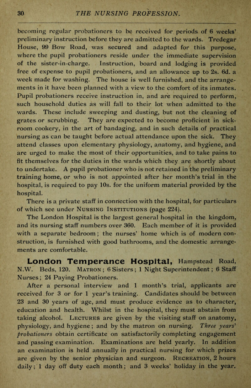 becoming regular probationers to be received for periods of 6 weeks’ preliminary instruction before they are admitted to the wards. Tredegar House, 99 Bow Road, was secured and adapted for this purpose, where the pupil probationers reside under the immediate supervision of the sister-in-charge. Instruction, board and lodging is provided free of expense to pupil probationers, and an allowance up to 2s. 6d. a week made for washing. The house is well furnished, and the arrange- ments in it have been planned with a view to the comfort of its inmates. Pupil probationers receive instruction in, and are required to perform, such household duties as will fall to their lot when admitted to the wards. These include sweeping and dusting, but not the cleaning of grates or scrubbing. They are expected to become proficient in sick- room cookery, in the art of bandaging, and in such details of practical nursing as can be taught before actual attendance upon the sick. They attend classes upon elementary physiology, anatomy, and hygiene, and are urged to make the most of their opportunities, and to take pains to fit themselves for the duties in the wards which they are shortly about to undertake. A pupil probationer who is not retained in the preliminary training home, or who is not appointed after her month’s trial in the hospital, is required to pay 10s. for the uniform material provided by the hospital. There is a private staff in connection with the hospital, for particulars of which see under Nursing Institutions (page 224). The London Hospital is the largest general hospital in the kingdom, and its nursing staff numbers over 360. Each member of it is provided with a separate bedroom; the nurses’ home which is of modern con- struction, is furnished with good bathrooms, and the domestic arrange- ments are comfortable. London Temperance Hospital, Hampstead Road, N.W. Beds, 120. Matron; 6 Sisters ; 1 Night Superintendent; 6 Staff Nurses; 24 Paying Probationers. After a personal interview and 1 month’s trial, applicants are received for 3 or for 1 year’s training. Candidates should be between 23 and 30 years of age, and must produce evidence as to character, education and health. Whilst in the hospital, they must abstain from taking alcohol. Lectures are given by the visiting staff on anatomy, physiology, and hygiene; and by the matron on nursing. Three years^ probationers obtain certificate on satisfactorily completing engagement and passing examination. Examinations are held yearly. In addition an examination is held annually in practical nursing for which prizes are given by the senior physician and surgeon. Recreation, 2 hours daily; 1 day off duty each month; and 3 weeks’ holiday in the year.