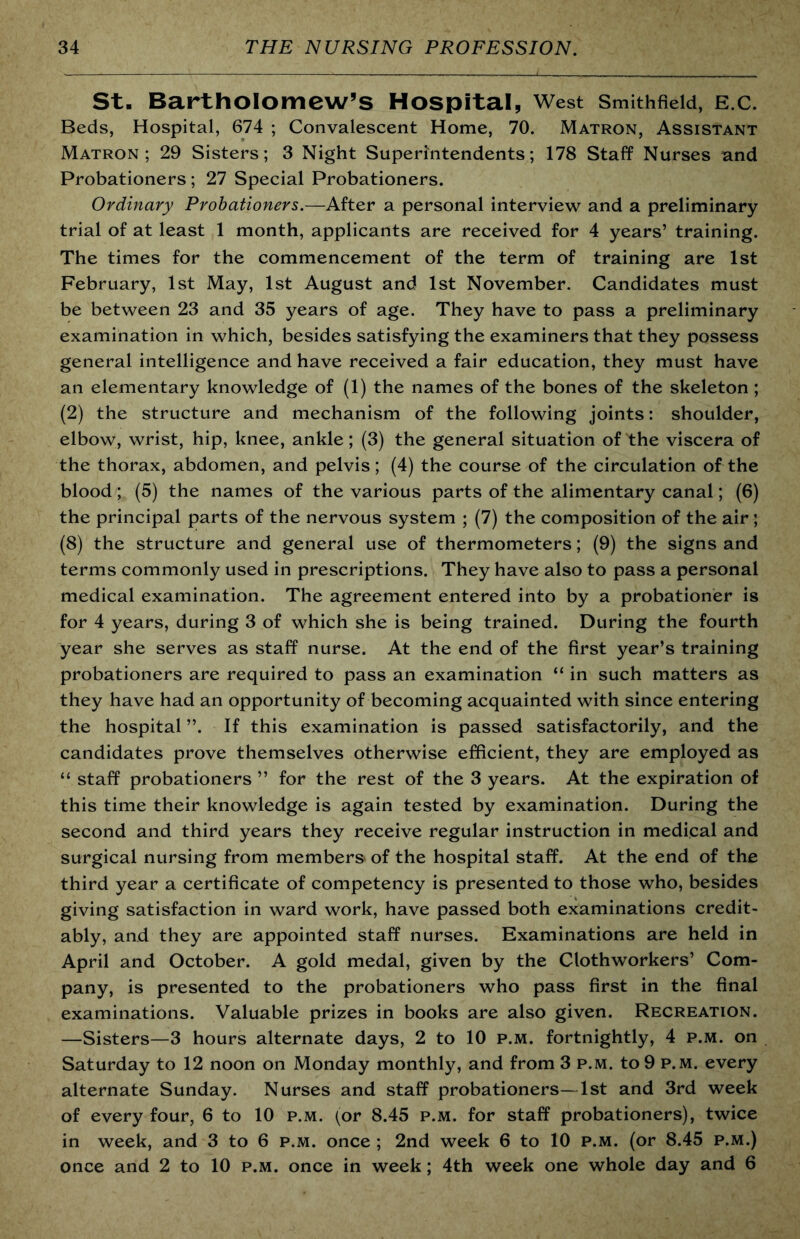 St. Bartholomew’s Hospital, West Smithfieid, e.c. Beds, Hospital, 674 ; Convalescent Home, 70. Matron, Assistant Matron; 29 Sisters; 3 Night Superintendents; 178 Staff Nurses and Probationers ; 27 Special Probationers. Ordinary Probationers.—After a personal interview and a preliminary trial of at least 1 month, applicants are received for 4 years’ training. The times for the commencement of the term of training are 1st February, 1st May, 1st August and 1st November. Candidates must be between 23 and 35 years of age. They have to pass a preliminary examination in which, besides satisfying the examiners that they possess general intelligence and have received a fair education, they must have an elementary knowledge of (1) the names of the bones of the skeleton; (2) the structure and mechanism of the following joints: shoulder, elbow, wrist, hip, knee, ankle; (3) the general situation of the viscera of the thorax, abdomen, and pelvis; (4) the course of the circulation of the blood; (5) the names of the various parts of the alimentary canal; (6) the principal parts of the nervous system ; (7) the composition of the air; (8) the structure and general use of thermometers; (9) the signs and terms commonly used in prescriptions. They have also to pass a personal medical examination. The agreement entered into by a probationer is for 4 years, during 3 of which she is being trained. During the fourth year she serves as staff nurse. At the end of the first year’s training probationers are required to pass an examination “ in such matters as they have had an opportunity of becoming acquainted with since entering the hospital ”. If this examination is passed satisfactorily, and the candidates prove themselves otherwise efficient, they are employed as “ staff probationers ” for the rest of the 3 years. At the expiration of this time their knowledge is again tested by examination. During the second and third years they receive regular instruction in medical and surgical nursing from members' of the hospital staff. At the end of the third year a certificate of competency is presented to those who, besides giving satisfaction in ward work, have passed both examinations credit- ably, and they are appointed staff nurses. Examinations are held in April and October. A gold medal, given by the Clothworkers’ Com- pany, is presented to the probationers who pass first in the final examinations. Valuable prizes in books are also given. Recreation. —Sisters—3 hours alternate days, 2 to 10 p.m. fortnightly, 4 p.m. on Saturday to 12 noon on Monday monthly, and from 3 p.m. to 9 p.m. every alternate Sunday. Nurses and staff probationers—1st and 3rd week of every four, 6 to 10 p.m. (or 8.45 p.m. for staff probationers), twice in week, and 3 to 6 p.m. once ; 2nd week 6 to 10 p.m. (or 8.45 p.m.) once and 2 to 10 p.m. once in week; 4th week one whole day and 6