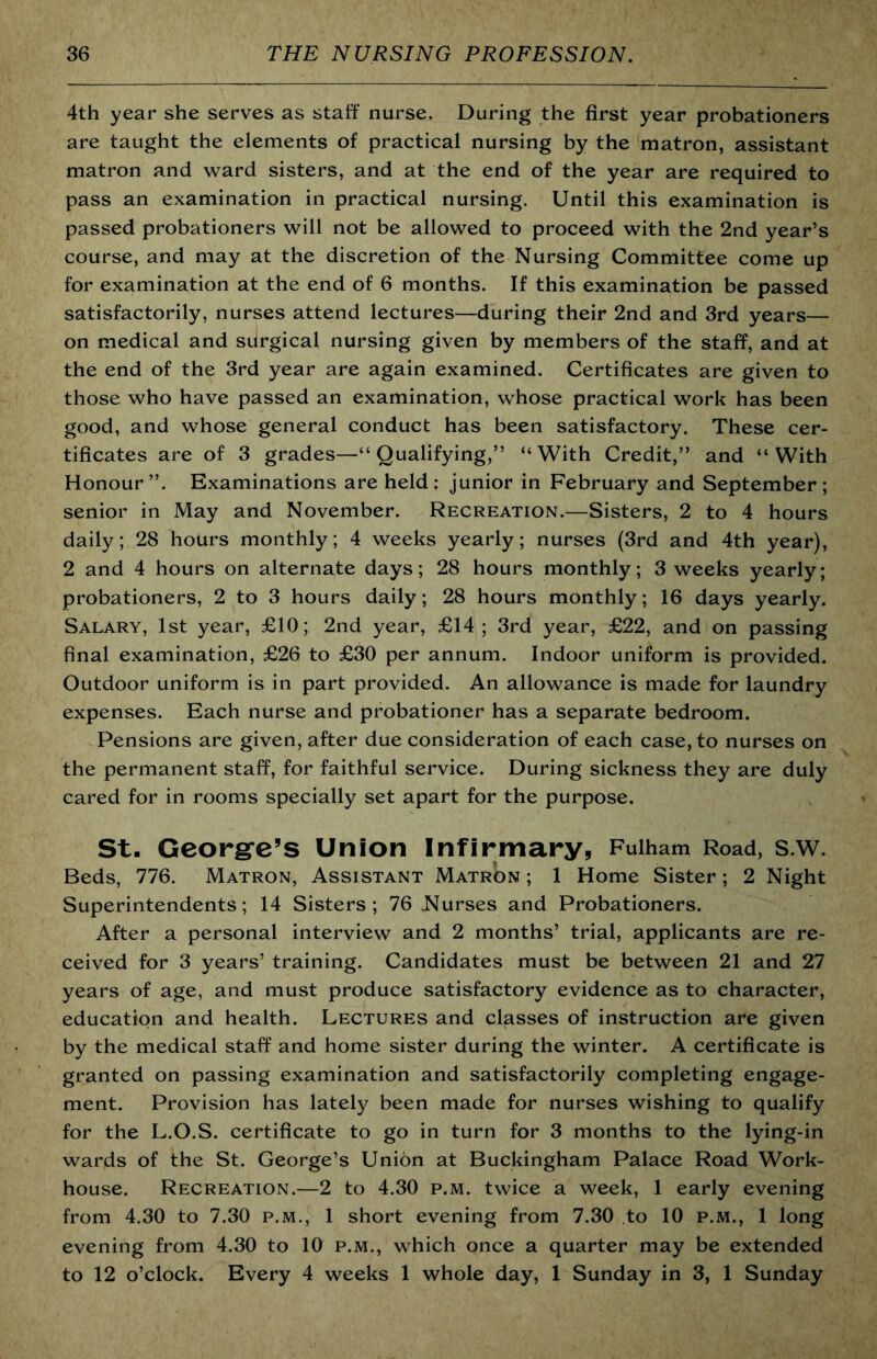 4th year she serves as staff nurse. During the first year probationers are taught the elements of practical nursing by the matron, assistant matron and ward sisters, and at the end of the year are required to pass an examination in practical nursing. Until this examination is passed probationers will not be allowed to proceed with the 2nd year’s course, and may at the discretion of the Nursing Committee come up for examination at the end of 6 months. If this examination be passed satisfactorily, nurses attend lectures—during their 2nd and 3rd years— on medical and surgical nursing given by members of the staff, and at the end of the 3rd year are again examined. Certificates are given to those who have passed an examination, whose practical work has been good, and whose general conduct has been satisfactory. These cer- tificates are of 3 grades—“Qualifying,” “With Credit,” and “With Honour”. Examinations are held: junior in February and September; senior in May and November. Recreation.—Sisters, 2 to 4 hours daily; 28 hours monthly; 4 weeks yearly; nurses (3rd and 4th year), 2 and 4 hours on alternate days; 28 hours monthly; 3 weeks yearly; probationers, 2 to 3 hours daily; 28 hours monthly; 16 days yearly. Salary, 1st year, £10; 2nd year, £14; 3rd year, £22, and on passing final examination, £26 to £30 per annum. Indoor uniform is provided. Outdoor uniform is in part provided. An allowance is made for laundry expenses. Each nurse and probationer has a separate bedroom. Pensions are given, after due consideration of each case, to nurses on the permanent staff, for faithful service. During sickness they are duly cared for in rooms specially set apart for the purpose. St. Georgrc’s Union Infirmary, Fulham Road, s.w. Beds, 776. Matron, Assistant Matron ; 1 Home Sister; 2 Night Superintendents; 14 Sisters; 76 Nurses and Probationers. After a personal interview and 2 months’ trial, applicants are re- ceived for 3 years’ training. Candidates must be between 21 and 27 years of age, and must produce satisfactory evidence as to character, education and health. Lectures and classes of instruction are given by the medical staff and home sister during the winter. A certificate is granted on passing examination and satisfactorily completing engage- ment. Provision has lately been made for nurses wishing to qualify for the L.O.S. certificate to go in turn for 3 months to the lying-in wards of the St. George’s Union at Buckingham Palace Road Work- house. Recreation.—2 to 4.30 p.m. twice a week, 1 early evening from 4.30 to 7.30 p.m., 1 short evening from 7.30 to 10 p.m., 1 long evening from 4.30 to 10 p.m., which once a quarter may be extended to 12 o’clock. Every 4 weeks 1 whole day, 1 Sunday in 3, 1 Sunday