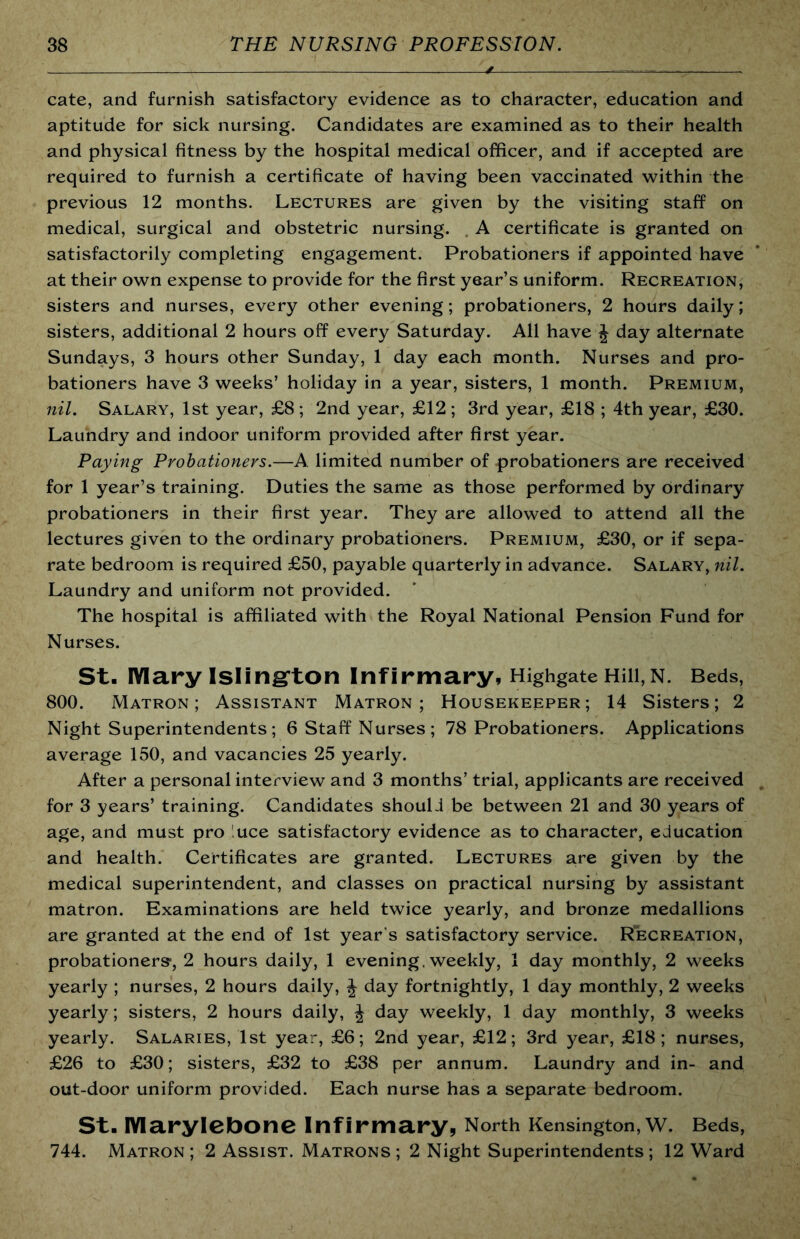 cate, and furnish satisfactory evidence as to character, education and aptitude for sick nursing. Candidates are examined as to their health and physical fitness by the hospital medical officer, and if accepted are required to furnish a certificate of having been vaccinated within the previous 12 months. Lectures are given by the visiting staff on medical, surgical and obstetric nursing. , A certificate is granted on satisfactorily completing engagement. Probationers if appointed have at their own expense to provide for the first year’s uniform. Recreation, sisters and nurses, every other evening; probationers, 2 hours daily; sisters, additional 2 hours off every Saturday. All have J day alternate Sundays, 3 hours other Sunday, 1 day each month. Nurses and pro- bationers have 3 weeks’ holiday in a year, sisters, 1 month. Premium, nil. Salary, 1st year, £8 ; 2nd year, £12 ; 3rd year, £18 ; 4th year, £30. Laundry and indoor uniform provided after first year. Paying Probationers.—A limited number of probationers are received for 1 year’s training. Duties the same as those performed by ordinary probationers in their first year. They are allowed to attend all the lectures given to the ordinary probationers. Premium, £30, or if sepa- rate bedroom is required £50, payable quarterly in advance. Salary, nil. Laundry and uniform not provided. The hospital is affiliated with the Royal National Pension Fund for Nurses. St. lYIary Islingrton Infirmary, Highgate Hill,N. Beds, 800. Matron; Assistant Matron; Housekeeper; 14 Sisters; 2 Night Superintendents; 6 Staff Nurses; 78 Probationers. Applications average 150, and vacancies 25 yearly. After a personal interview and 3 months’ trial, applicants are received for 3 years’ training. Candidates should be between 21 and 30 years of age, and must pro luce satisfactory evidence as to character, education and health. Certificates are granted. Lectures are given by the medical superintendent, and classes on practical nursing by assistant matron. Examinations are held twice yearly, and bronze medallions are granted at the end of 1st year’s satisfactory service. Recreation, probationers-, 2 hours daily, 1 evening, weekly, 1 day monthly, 2 weeks yearly ; nurses, 2 hours daily, J day fortnightly, 1 day monthly, 2 weeks yearly; sisters, 2 hours daily, J day weekly, 1 day monthly, 3 weeks yearly. Salaries, 1st year, £6; 2nd year, £12; 3rd year, £18; nurses, £26 to £30; sisters, £32 to £38 per annum. Laundry and in- and out-door uniform provided. Each nurse has a separate bedroom. St. lYIarylebone Infirmary, North Kensington, W. Beds, 744. Matron ; 2 Assist. Matrons ; 2 Night Superintendents ; 12 Ward