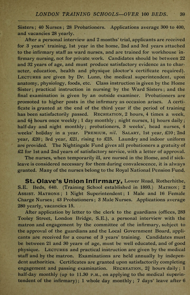 Sisters; 40 Nurses; 28 Probationers. Applications average 300 to 400, and vacancies 28 yearly. After a personal interview and 2 months’ trial, applicants are received for 3 years’ training, 1st year in the home, 2nd and 3rd years attached to the infirmary staff as ward nurses, and are trained for workhouse in- firmary nursing, not for private work. Candidates should be between 22 and 32 years of age, and must produce satisfactory evidence as to char- acter, education, health and physique (doctor’s certificate required). Lectures are given by Dr. Lunn, the medical superintendent, upon anatomy, physiology, foods, etc. Class instruction is given by the Home Sister; practical instruction in nursing by the Ward Sisters; and the final examination is given by an outside examiner. Probationers are promoted to higher posts in the infirmary as occasion arises. A certi- ficate is granted at the end of the third year if the period of training has been satisfactorily passed. Recreation, 2 hours, 4 times a week, and 4J hours once weekly ; 1 day monthly ; night nurses, 1^ hours daily; half-day and night monthly; probationers, 3 weeks’, head nurses, 4 weeks’ holiday in a year. Premium, nil. Salary, 1st year, £10; 2nd year, £20; 3rd year, £21, rising to £25. Laundry and indoor uniform are provided. The Nightingale Fund gives all probationers a gratuity of £2 for 1st and 2nd years of satisfactory service, with a letter of approval. The nurses, when temporarily ill, are nursed in the Home, and if sick- leave is considered necessary for them during convalescence, it is always granted. Many of the nurses belong to the Royal National Pension Fund. St. Olave’S Union Infirmary, Lower Road, Rotherhithe, S.E. Beds, 640. (Training School established in 1893.) Matron ; 2 Assist. Matrons; 1 Night Superintendent; 1 Male and 16 Female Charge Nurses; 43 Probationers; 3 Male Nurses. Applications average 280 yearly, vacancies 15. After application by letter to the clerk to the guardians (offices, 283 Tooley Street, London Bridge, S.E.), a personal interview with the matron and engagement by the committee of the infirmary, subject to the approval of the guardians and the Local Government Board, appli- cants are received for a course of 3 years’ training. Candidates must be between 21 and 30 years of age, must be well educated, and of good physique. Lectures and practical instruction are given by the medical staff and by the matron. Examinations are held annually by indepen- dent authorities. Certificates are granted upon satisfactorily completing engagement and passing examination. Recreation, 2f hours daily; 1 half-day monthly (up to 11.30 p.m., on applying to the medical superin- tendent of the infirmary); 1 whole day monthly; 7 days’ leave after 6