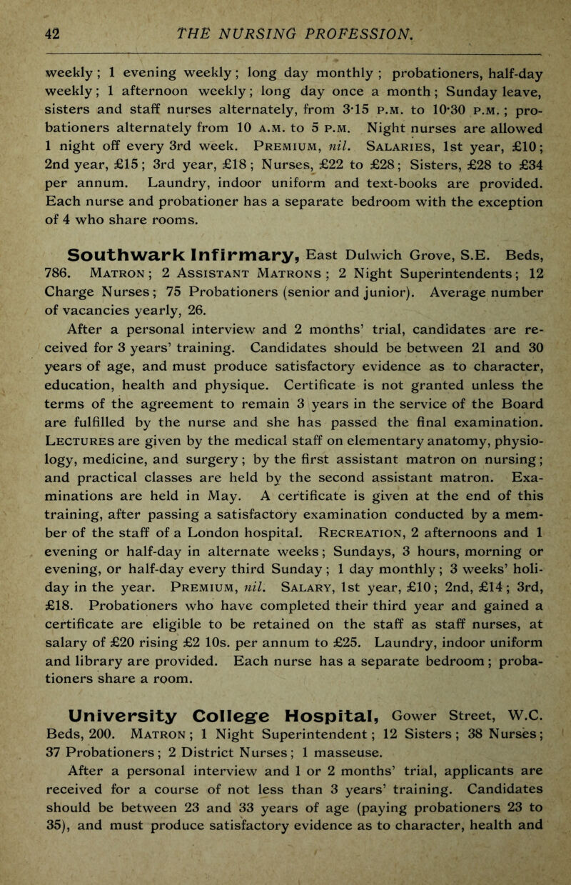 weekly ; 1 evening weekly; long day monthly ; probationers, half-day weekly; 1 afternoon weekly; long day once a month; Sunday leave, sisters and staff nurses alternately, from 3*15 p.m. to 10*30 p.m. ; pro- bationers alternately from 10 a.m. to 5 p.m. Night nurses are allowed 1 night off every 3rd week. Premium, nil. Salaries, 1st year, £10; 2nd year, £15; 3rd year, £18; Nurses, £22 to £28; Sisters, £28 to £34 per annum. Laundry, indoor uniform and text-books are provided. Each nurse and probationer has a separate bedroom with the exception of 4 who share rooms. Southwark Infirmary, East Dulwich Grove, S.E. Beds, 786. Matron; 2 Assistant Matrons; 2 Night Superintendents; 12 Charge Nurses; 75 Probationers (senior and junior). Average number of vacancies yearly, 26. After a personal interview and 2 months’ trial, candidates are re- ceived for 3 years’ training. Candidates should be between 21 and 30 years of age, and must produce satisfactory evidence as to character, education, health and physique. Certificate is not granted unless the terms of the agreement to remain 3 years in the service of the Board are fulfilled by the nurse and she has passed the final examination. Lectures are given by the medical staff on elementary anatomy, physio- logy, medicine, and surgery; by the first assistant matron on nursing; and practical classes are held by the second assistant matron. Exa- minations are held in May. A certificate is given at the end of this training, after passing a satisfactory examination conducted by a mem- ber of the staff of a London hospital. Recreation, 2 afternoons and 1 evening or half-day in alternate weeks; Sundays, 3 hours, morning or evening, or half-day every third Sunday; 1 day monthly; 3 weeks’ holi- day in the year. Premium, nil. Salary, 1st year, £10; 2nd, £14; 3rd, £18. Probationers who have completed their third year and gained a certificate are eligible to be retained on the staff as staff nurses, at salary of £20 rising £2 10s. per annum to £25. Laundry, indoor uniform and library are provided. Each nurse has a separate bedroom; proba- tioners share a room. University Colieg'e Hospital, Gower street, w.c. Beds, 200. Matron; 1 Night Superintendent; 12 Sisters; 38 Nurses; 37 Probationers; 2 District Nurses; 1 masseuse. After a personal interview and 1 or 2 months’ trial, applicants are received for a course of not less than 3 years’ training. Candidates should be between 23 and 33 years of age (paying probationers 23 to 35), and must produce satisfactory evidence as to character, health and