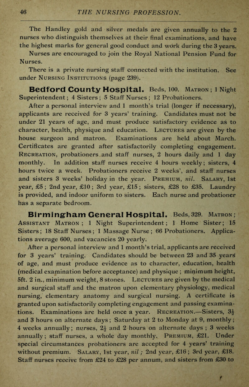 The Handley gold and silver medals are given annually to the 2 nurses who distinguish themselves at their final examinations, and have the highest marks for general good conduct and work during the 3 years. Nurses are encouraged to join the Royal National Pension Fund for Nurses. There is a private nursing staff connected with the institution. See under Nursing Institutions (page 239). Bedford County Hospital. Beds, lOO. Matron ; 1 Night Superintendent; 4 Sisters ; 5 Staff Nurses ; 12 Probationers. After a personal interview and 1 month’s trial (longer if necessary), applicants are received for 3 years’ training. Candidates must not be under 21 years of age, and must produce satisfactory evidence as to character, health, physique and education. Lectures are given by the house surgeon and matron. Examinations are held about March. Certificates are granted after satisfactorily completing engagement. Recreation, probationers and staff nurses, 2 hours daily and 1 day monthly. In addition staff nurses receive 4 hours weekly; sisters, 4 hours twice a week. Probationers receive 2 weeks’, and staff nurses and sisters 3 weeks’ holiday in the year. Premium, nil. Salary, 1st year, £5 ; 2nd year, £10 ; 3rd year, £15 ; sisters, £28 to £35. Laundry is provided, and indoor uniform to sisters. Each nurse and probationer has a separate bedroom. Birming'hatri General Hospital. Beds,329. Matron; Assistant Matron; 1 Night Superintendent; 1 Home Sister; 15 Sisters; 18 Staff Nurses ; 1 Massage Nurse ; 66 Probationers. Applica- tions average 600, and vacancies 20 yearly. After a personal interview and 1 month’s trial, applicants are received for 3 years’ training. Candidates should be between 23 and 35 years' of age, and must produce evidence as to character, education, health (medical examination before acceptance) and physique ; minimum height, 5ft. 2 in., minimum weight, 8 stones. Lectures are given by the medical and surgical staff and the matron upon elementary physiology, medical nursing, elementary anatomy and surgical nursing. A certificate is granted upon satisfactorily completing engagement and passing examina- tions. Examinations are held once a year. Recreation.—Sisters, 3J and 3 hours on alternate days; Saturday at 2 to Monday at 9, monthly; 4 weeks annually; nurses, 2J and 2 hours on alternate days ; 3 weeks annually; staff nurses, a whole day monthly. Premium, £21. Under special circumstances probationers are accepted for 4 years’ training without premium. Salary, 1st year, nil; 2nd year, £16 ; 3rd year, £18. Staff nurses receive from £24 to £28 per annum, and sisters from £30 to