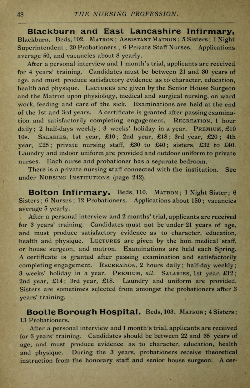 Blackburn and East Lancashire Infirmary, Blackburn. Beds, 102. Matron ; Assistant Matron ; 5 Sisters ; 1 Night Superintendent; 20 Probationers ; 6 Private Staff Nurses. Applications average 50, and vacancies about 8 yearly. After a personal interview and 1 month’s trial, applicants are received for 4 years’ training. Candidates must be between 21 and 30 years of age, and must produce satisfactory evidence as to character, education, health and physique. Lectures are given by the Senior House Surgeon and the Matron upon physiology, medical and surgical nursing, on ward work, feeding and care of the sick. Examinations are held at the end of the 1st and 3rd years. A certificate is granted after passing examina- tion and satisfactorily completing engagement. Recreation, 1 hour daily; 2 half-days weekly ; 3 weeks’ holiday in a year. Premium, £10 10s. Salaries, 1st year, £10; 2nd year, £18; 3rd year, £20 ; 4th year, £25; private nursing staff, £30 to £40; sisters, £32 to £40. Laundry and indoor uniform are provided and outdoor uniform to private nurses. Each nurse and probationer has a separate bedroom. There is a private nursing staff connected with the institution. See under Nursing Institutions (page 242). Bolton Infirmary. Beds, no. Matron; 1 Night Sister; 6 Sisters; 6 Nurses; 12 Probationers. Applications about 150; vacancies average 5 yearly. After a personal interview and 2 months’ trial, applicants are received for 3 years’ training. Candidates must not be under 21 years of age, and must produce satisfactory evidence as to character, education, health and physique. Lectures are given by the hon. medical staff, or house surgeon, and matron. Examinations are held each Spring. A certificate is granted after passing examination and satisfactorily completing engagement. Recreation, 2 hours daily; half-day weekly; 3 weeks’ holiday in a year. Premium, nil. Salaries, 1st year, £12; 2nd year, £14; 3rd year, £18. Laundry and uniform are provided. Sisters are sometimes selected from amongst the probationers after 3 years’ training. Bootle Borougrh Hospital. Beds, 103. Matron ; 4 Sisters; 13 Probationers. After a personal interview and 1 month’s trial, applicants are received for 3 years’ training. Candidates should be between 22 and 35 years of age, and must produce evidence as to character, education, health and physique. During the 3 years, probationers receive theoretical instruction from the honorary staff and senior house surgeon. A cer-