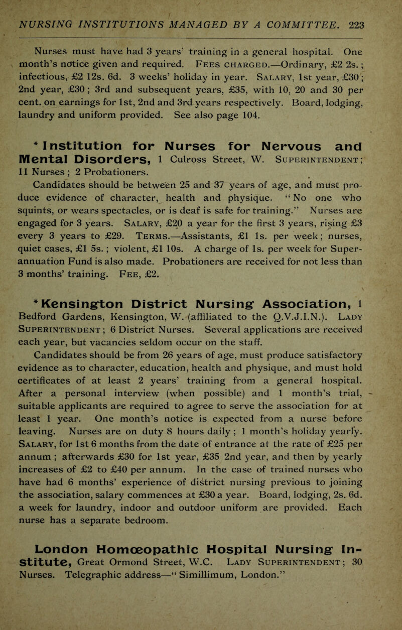 Nurses must have had 3 years’ training in a general hospital. One month’s notice given and required. Fees charged.—Ordinary, £2 2s.; infectious, £2 12s. 6d. 3 weeks’ holiday in year. Salary, 1st year, £30; 2nd year, £30 ; 3rd and subsequent years, £35, with 10, 20 and 30 per cent, on earnings for 1st, 2nd and 3rd years respectively. Board, lodging, laundry and uniform provided. See also page 104. * Institution for Nurses for Nervous and Mentai Disorders, 1 Culross street, W. superintendent; 11 Nurses; 2 Probationers. Candidates should be between 25 and 37 years of age, and must pro- duce evidence of character, health and physique. “ No one who squints, or wears spectacles, or is deaf is safe for training.” Nurses are engaged for 3 years. Salary, £20 a year for the first 3 years, rising £3 every 3 years to £29. Terms.—Assistants, £1 Is. per week; nurses, quiet cases, £1 5s.; violent, £1 10s. A charge of Is. per week for Super- annuation Fund is also made. Probationers are received for not less than 3 months’ training. Fee, £2. *Kensing*ton District Nursing* Association, i Bedford Gardens, Kensington, W. (affiliated to the Q.V.J.I.N.). Lady Superintendent; 6 District Nurses. Several applications are received each year, but vacancies seldom occur on the staff. Candidates should be from 26 years of age, must produce satisfactory evidence as to character, education, health and physique, and must hold certificates of at least 2 years’ training from a general hospital. After a personal interview (when possible) and 1 month’s trial, suitable applicants are required to agree to serve the association for at least 1 year. One month’s notice is expected from a nurse before leaving. Nurses are on duty 8 hours daily ; 1 month’s holiday yearly. Salary, for 1st 6 months from the date of entrance at the rate of £25 per annum ; afterwards £30 for 1st year, £35 2nd year, and then by yearly increases of £2 to £40 per annum. In the case of trained nurses who have had 6 months’ experience of district nursing previous to joining the association, salary commences at £30 a year. Board, lodging, 2s. 6d. a week for laundry, indoor and outdoor uniform are provided. Each nurse has a separate bedroom. London Homoeopathic Hospital Nursing In- stitute, Great Ormond Street, W.C. Lady Superintendent; 30 Nurses. Telegraphic address—“ Simillimum, London.”