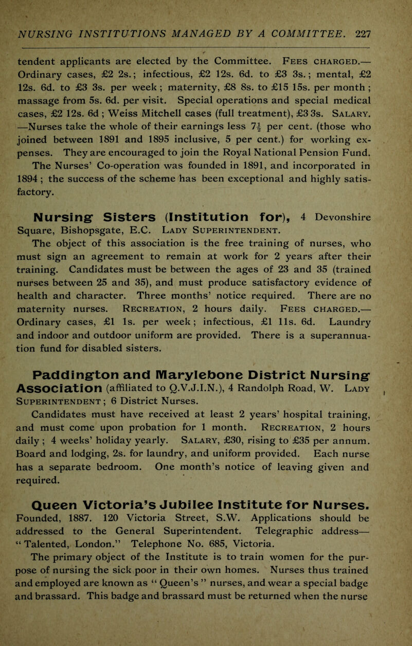 tendent applicants are elected by the Committee. Fees charged.— Ordinary cases, £2 2s.; infectious, £2 12s. 6d. to £3 3s.; mental, £2 12s. 6d. to £3 3s. per week ; maternity, £8 8s. to £15 15s. per month ; massage from 5s. 6d. per visit. Special operations and special medical cases, £2 12s. 6d ; Weiss Mitchell cases (full treatment), £3 3s. Salary. —Nurses take the whole of their earnings less 1\ per cent, (those who joined between 1891 and 1895 inclusive, 5 per cent.) for working ex- penses. They are encouraged to join the Royal National Pension Fund. The Nurses’ Co-operation was founded in 1891, and incorporated in 1894 ; the success of the scheme has been exceptional and highly satis- factory. Nursingr Sisters (Institution for), 4 Devonshire Square, Bishopsgate, E.C. Lady Superintendent. The object of this association is the free training of nurses, who must sign an agreement to remain at work for 2 years after their training. Candidates must be between the ages of 23 and 35 (trained nurses between 25 and 35), and must produce satisfactory evidence of health and character. Three months’ notice required. There are no maternity nurses. Recreation, 2 hours daily. Fees charged.— Ordinary cases, £1 Is. per week; infectious, £1 11s. 6d. Laundry and indoor and outdoor uniform are provided. There is a superannua- tion fund for disabled sisters. Padding'ton and lYIarylebone District Nursing- Association (affiliated to Q.V.J.I.N.), 4 Randolph Road, W. Lady Superintendent ; 6 District Nurses. Candidates must have received at least 2 years’ hospital training, and must come upon probation for 1 month. Recreation, 2 hours daily ; 4 weeks’ holiday yearly. Salary, £30, rising to £35 per annum. Board and lodging, 2s. for laundry, and uniform provided. Each nurse has a separate bedroom. One month’s notice of leaving given and required. Queen Victoria’s Jubilee Institute for Nurses. Founded, 1887. 120 Victoria Street, S.W. Applications should be addressed to the General Superintendent. Telegraphic address— “ Talented, London.” Telephone No. 685, Victoria. The primary object of the Institute is to train women for the pur- pose of nursing the sick poor in their own homes. Nurses thus trained and employed are known as “ Queen’s ” nurses, and wear a special badge and brassard. This badge and brassard must be returned when the nurse