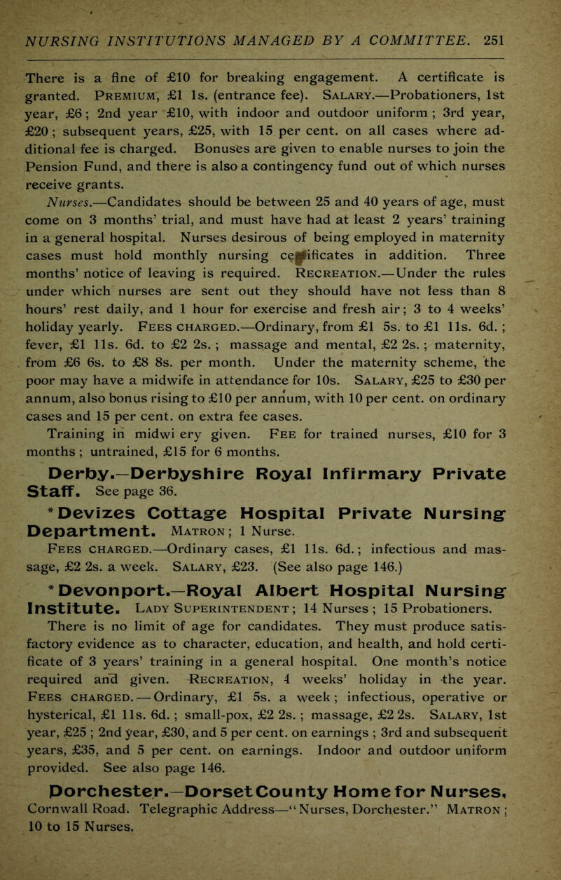 There is a fine of £10 for breaking engagement. A certificate is granted. Premium, £1 Is. (entrance fee). Salary.—Probationers, 1st year, £6; 2nd year £10, with indoor and outdoor uniform ; 3rd year, £20; subsequent years, £25, with 15 per cent, on all cases where ad- ditional fee is charged. Bonuses are given to enable nurses to join the Pension Fund, and there is also a contingency fund out of which nurses receive grants. Nurses.—Candidates should be between 25 and 40 years of age, must come on 3 months’ trial, and must have had at least 2 years’ training in a general hospital. Nurses desirous of being employed in maternity cases must hold monthly nursing c^|^ificates in addition. Three months’ notice of leaving is required. Recreation.—Under the rules under which nurses are sent out they should have not less than 8 hours’ rest daily, and 1 hour for exercise and fresh air; 3 to 4 weeks’ holiday yearly. Fees charged.—Ordinary, from £1 5s. to £1 11s. fid. ; fever, £1 11s. fid. to £2 2s. ; massage and mental, £2 2s. ; maternity, from £fi fis. to £8 8s. per month. Under the maternity scheme, the poor may have a midwife in attendance for 10s. Salary, £25 to £30 per annum, also bonus rising to £10 per annum, with 10 per cent, on ordinary cases and 15 per cent, on extra fee cases. Training in midwi ery given. Fee for trained nurses, £10 for 3 months ; untrained, £15 for fi months. Derby.—Derbyshire Royal Infirmary Private Staff. See page 3fi. * Devizes Cottag’e Hospital Private Nursing* Department. Matron ; 1 Nurse. Fees charged.—Ordinary cases, £1 11s. fid.; infectious and mas- sage, £2 2s. a week. Salary, £23. (See also page 14fi.) *Devonport.—Royal Albert Hospital Nursing Institute. Lady Superintendent ; 14 Nurses ; 15 Probationers. There is no limit of age for candidates. They must produce satis- factory evidence as to character, education, and health, and hold certi- ficate of 3 years’ training in a general hospital. One month’s notice required an'd given. Recreation, 4 weeks’ holiday in the year. Fees charged. — Ordinary, £1 5s. a week; infectious, operative or hysterical, £1 11s. fid.; small-pox, £2 2s. ; massage, £2 2s. Salary, 1st year, £25 ; 2nd year, £30, and 5 per cent, on earnings ; 3rd and subsequent years, £35, and 5 per cent, on earnings. Indoor and outdoor uniform provided. See also page 14fi. Dorchester.—Dorset County Home for Nurses, Cornwall Road. Telegraphic Address—“Nurses, Dorchester.” Matron ; 10 to 15 Nurses.