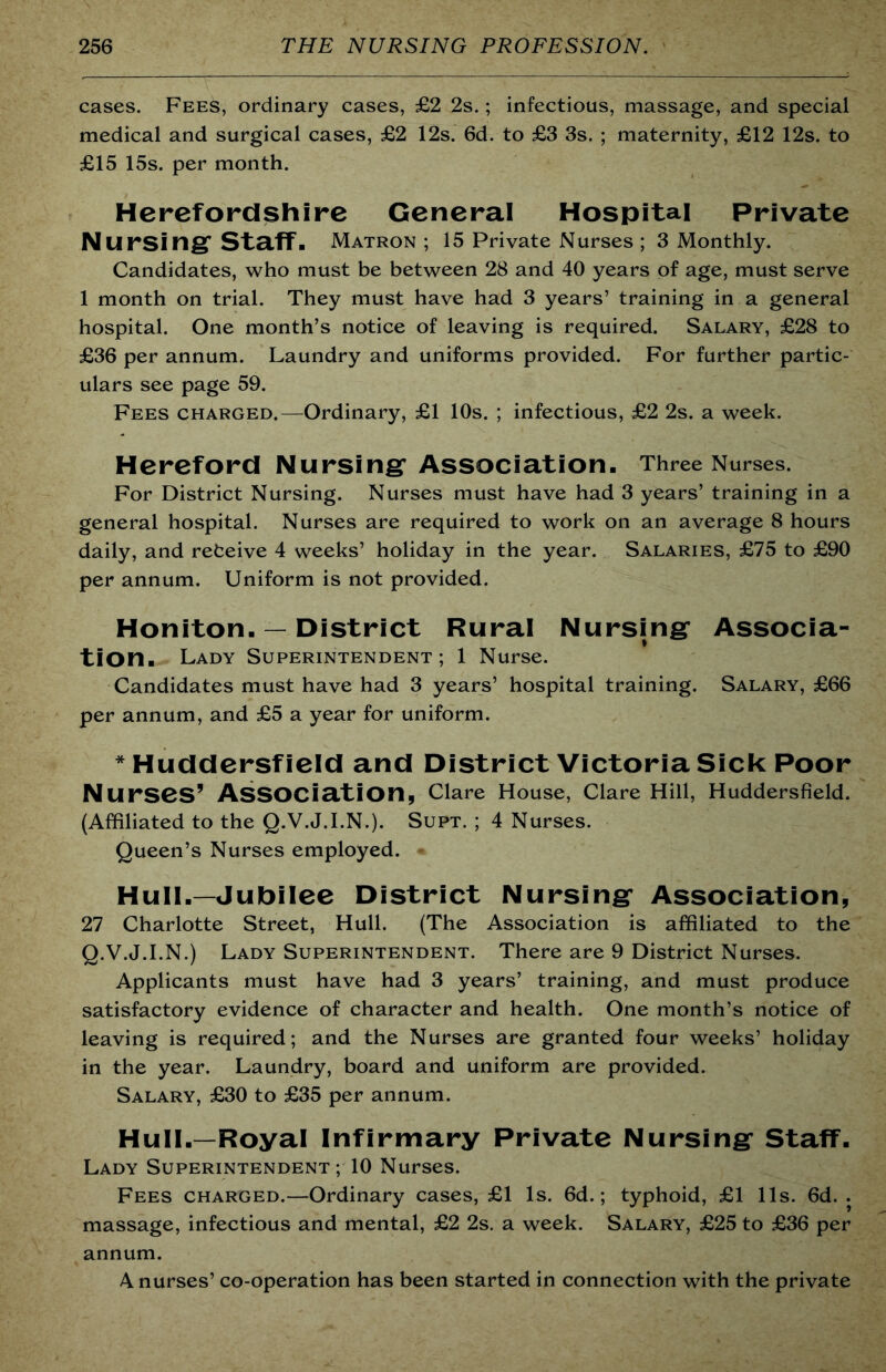 cases. Fees, ordinary cases, £2 2s.; infectious, massage, and special medical and surgical cases, £2 12s. 6d. to £3 3s. ; maternity, £12 12s. to £15 15s. per month. Herefordshire General Hospital Private Nursing* Staff. Matron ; 15 Private Nurses ; 3 Monthly. Candidates, who must be between 28 and 40 years of age, must serve 1 month on trial. They must have had 3 years’ training in a general hospital. One month’s notice of leaving is required. Salary, £28 to £36 per annum. Laundry and uniforms provided. For further partic- ulars see page 59. Fees charged.—Ordinary, £1 10s. ; infectious, £2 2s. a week. Hereford Nursing Association. Three Nurses. For District Nursing. Nurses must have had 3 years’ training in a general hospital. Nurses are required to work on an average 8 hours daily, and refceive 4 weeks’ holiday in the year. Salaries, £75 to £90 per annum. Uniform is not provided. Honiton. — District Rural Nursing Associa- tion. Lady Superintendent; 1 Nurse. Candidates must have had 3 years’ hospital training. Salary, £66 per annum, and £5 a year for uniform. * Huddersfield and District Victoria Sick Poor Nurses’ Association, Clare House, Clare Hill, Huddersfield. (Affiliated to the Q.V.J.I.N.). Supt. ; 4 Nurses. Queen’s Nurses employed. * Hull.—Jubilee District Nursing Association, 27 Charlotte Street, Hull. (The Association is affiliated to the Q.V.J.I.N.) Lady Superintendent. There are 9 District Nurses. Applicants must have had 3 years’ training, and must produce satisfactory evidence of character and health. One month’s notice of leaving is required; and the Nurses are granted four weeks’ holiday in the year. Laundry, board and uniform are provided. Salary, £30 to £35 per annum. Hull.—Royal Infirmary Private Nursing Staff. Lady Superintendent ; 10 Nurses. Fees charged.—Ordinary cases, £1 Is. 6d.; typhoid, £1 11s. 6d. . massage, infectious and mental, £2 2s. a week. Salary, £25 to £36 per annum. A nurses’ co-operation has been started in connection with the private