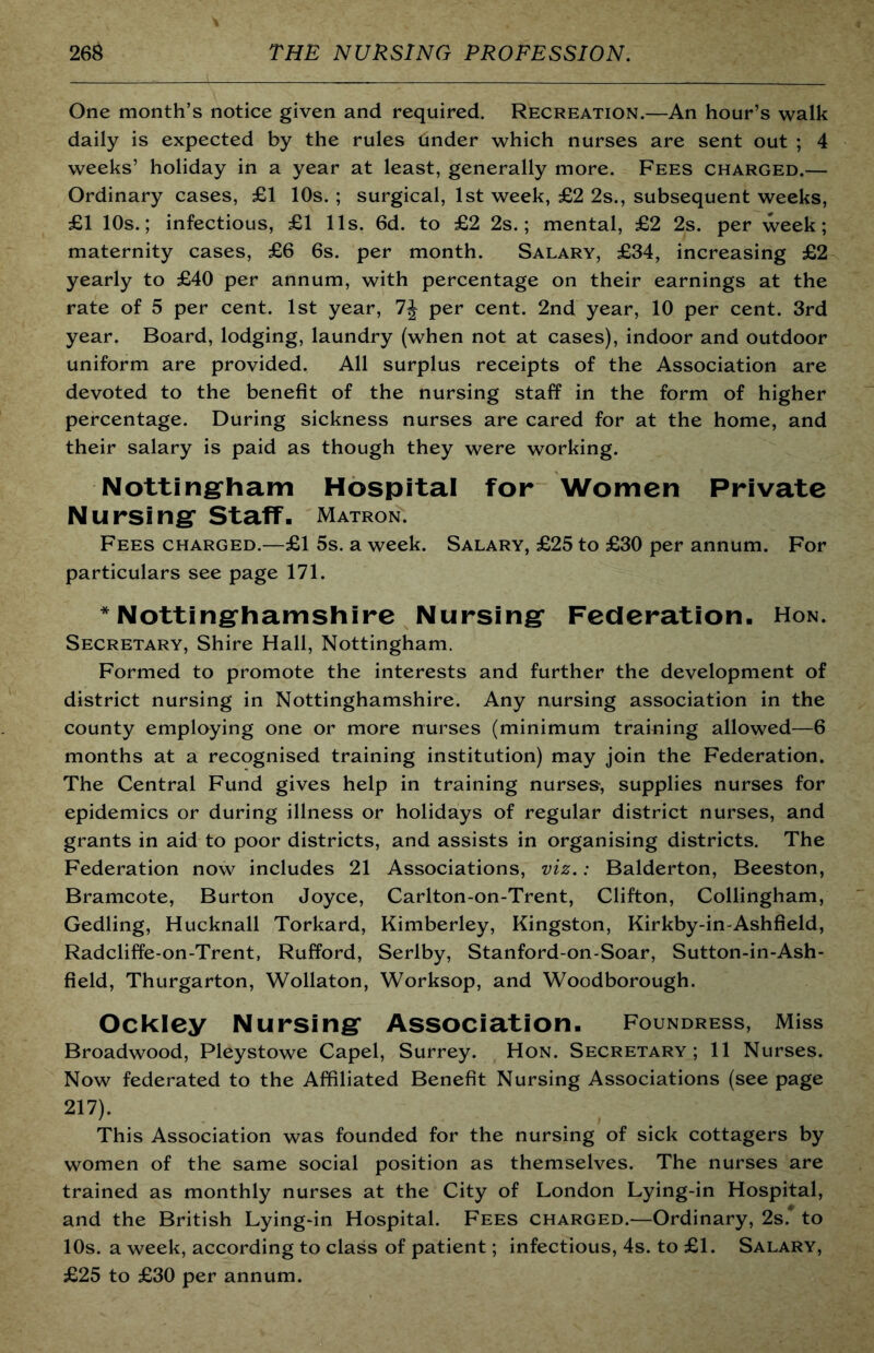 One month’s notice given and required. Recreation.—An hour’s walk daily is expected by the rules Cinder which nurses are sent out ; 4 weeks’ holiday in a year at least, generally more. Fees charged.— Ordinary cases, £1 10s. ; surgical, 1st week, £2 2s., subsequent weeks, £1 10s.; infectious, £1 11s. 6d. to £2 2s.; mental, £2 2s. per week; maternity cases, £6 6s. per month. Salary, £34, increasing £2 yearly to £40 per annum, with percentage on their earnings at the rate of 5 per cent. 1st year, per cent. 2nd year, 10 per cent. 3rd year. Board, lodging, laundry (when not at cases), indoor and outdoor uniform are provided. All surplus receipts of the Association are devoted to the benefit of the nursing staff in the form of higher percentage. During sickness nurses are cared for at the home, and their salary is paid as though they were working. Notting-ham Hospital for Women Private Nursing Staff- Matron. Fees charged.—£1 5s. a week. Salary, £25 to £30 per annum. For particulars see page 171. * Nottinghamshire Nursing Federation. Hon. Secretary, Shire Hall, Nottingham. Formed to promote the interests and further the development of district nursing in Nottinghamshire. Any nursing association in the county employing one or more nurses (minimum training allowed—6 months at a recognised training institution) may join the Federation. The Central Fund gives help in training nurses-, supplies nurses for epidemics or during illness or holidays of regular district nurses, and grants in aid to poor districts, and assists in organising districts. The Federation now includes 21 Associations, viz.: Balderton, Beeston, Bramcote, Burton Joyce, Carlton-on-Trent, Clifton, Collingham, Gedling, Hucknall Torkard, Kimberley, Kingston, Kirkby-in-Ashfield, Radcliffe-on-Trent, Rufford, Serlby, Stanford-on-Soar, Sutton-in-Ash- field, Thurgarton, Wollaton, Worksop, and Woodborough. Ockley Nursing Association, foundress. Miss Broadwood, Pleystowe Capel, Surrey. Hon. Secretary ; 11 Nurses. Now federated to the Affiliated Benefit Nursing Associations (see page 217). This Association was founded for the nursing of sick cottagers by women of the same social position as themselves. The nurses are trained as monthly nurses at the City of London Lying-in Hospital, and the British Lying-in Hospital. Fees charged.—Ordinary, 2s.* to 10s. a week, according to class of patient; infectious, 4s. to £1. Salary, £25 to £30 per annum.