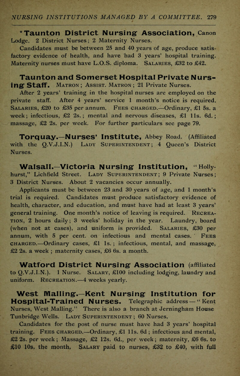 *Taunton District Nursing* Association, Canon Lodge. 2 District Nurses; 2 Maternity Nurses. Candidates must be between 25 and 40 years of age, produce satis- factory evidence of health, and have had 3 years’ hospital training. Maternity nurses must have L.O.S. diploma. Salaries, £32 to £42. Taunton and Somerset Hospital Private Nurs- ing Staff. Matron; Assist. Matron; 21 Private Nurses. After 2 years’ training in the hospital nurses are employed on the private staff. After 4 years’ service 1 month’s notice is required. Salaries, £20 to £35 per annum. Fees charged.—Ordinary, £1 5s. a week; infectious, £2 2s.; mental and nervous diseases, £1 11s. 6d. ; massage, £2 2s. per week. For further particulars see page 79. Torquay-—Nurses’ Institute, Abbey Road. (Affiliated with the Q.V.J.I.N.) Lady Superintendent; 4 Queen’s District Nurses. Walsall.—Victoria Nursing Institution, “Hoiiy- hurst,” Lichfield Street. Lady Superintendent; 9 Private Nurses; 3 District Nurses. About 2 vacancies occur annually. Applicants must be between 23 and 30 years of age, and 1 month’s trial is required. Candidates must produce satisfactory evidence of health, character, and education, and must have had at least 3 years’ general training. One month’s notice of leaving is required. Recrea- tion, 2 hours daily; 3 weeks’ holiday in the year. Laundry, board (when not at cases), and uniform is provided. Salaries, £30 per annum, with 5 per cent, on infectious and mental cases. ' Fees CHARGED.—Ordinary cases, £1 Is. ; infectious, mental, and massage, £2 2s. a week ; maternity cases, £6 6s. a month. Watford District Nursing Association (affiliated to Q.V.J.I.N.). 1 Nurse. Salary, £100 including lodging, laundry and uniform. Recreation.—4 weeks yearly. West lYlalling-—Kent Nursing Institution for Hospital-Trained Nurses. Telegraphic address— “ Kent Nurses, West Mailing.” There is also a branch at Jerningham House Tunbridge Wells. Lady Superintendent ; 60 Nurses. Candidates for the post of nurse must have had 3 years’ hospital training. Fees charged.—Ordinary, £1 11s. 6d ; infectious and mental, £2 2s. per week; Massage, £2 12s. 6d., per week; maternity, £6 6s. to £J0 lOs, the monthf Salary paid to nurses, £32 to £40, with full