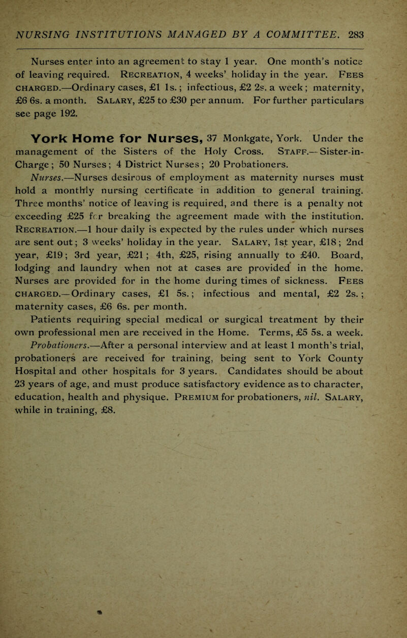 Nurses enter into an agreement to stay 1 year. One month’s notice of leaving required. Recreation, 4 weeks’ holiday in the year. Fees CHARGED.—Ordinary cases, £1 Is.; infectious, £2 2s. a week ; maternity, £6 6s. a month. Salary, £25 to £30 per annum. For further particulars see page 192. York Home for Nurses, 37 Monkgate, York. Under the management of the Sisters of the Holy Cross. Staff.— Sister-in- Charge; 50 Nurses; 4 District Nurses; 20 Probationers. Nurses.—Nurses desirous of employment as maternity nurses must hold a monthly nursing certificate in addition to general training. Three months’ notice of leaving is required, and there is a penalty not exceeding £25 fcr breaking the agreement made with the institution. Recreation.—1 hour daily is expected by the rules under which nurses are sent out; 3 weeks’ holiday in the year. Salary, Ist year, £18; 2nd year, £19; 3rd year, £21 ; 4th, £25, rising annually to £40. Board, lodging and laundry when not at cases are provided in the home. Nurses are provided for in the home during times of sickness. Fees CHARGED.— Ordinary cases, £1 5s.; infectious and mental, £2 2s.; maternity cases, £6 6s. per month. Patients requiring special medical or surgical treatment by their own professional men are received in the Home. Terms, £5 5s. a week. Probationers.—After a personal interview and at least 1 month’s trial, probationers are received for training, being sent to York County Hospital and other hospitals for 3 years. Candidates should be about 23 years of age, and must produce satisfactory evidence as to character, education, health and physique. Premium for probationers, nil. Salary, while in training, £8.