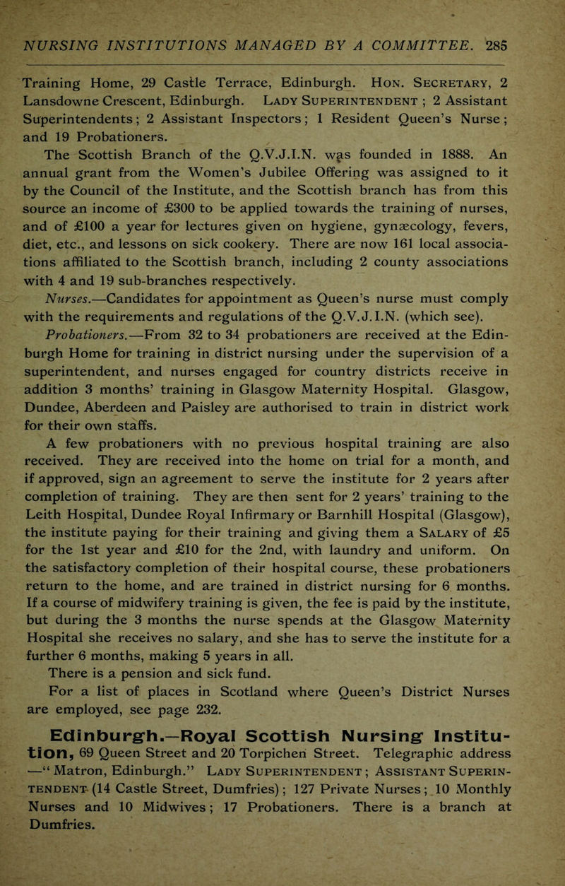 Training Home, 29 Castle Terrace, Edinburgh. Hon. Secretary, 2 Lansdowne Crescent, Edinburgh. Lady Superintendent ; 2 Assistant Superintendents; 2 Assistant Inspectors; 1 Resident Queen’s Nurse; and 19 Probationers. The Scottish Branch of the Q.V.J.I.N. w§ls founded in 1888. An annual grant from the Women’s Jubilee Offering was assigned to it by the Council of the Institute, and the Scottish branch has from this source an income of £300 to be applied towards the training of nurses, and of £100 a year for lectures given on hygiene, gynaecology, fevers, diet, etc., and lessons on sick cookery. There are now 161 local associa- tions affiliated to the Scottish branch, including 2 county associations with 4 and 19 sub-branches respectively. Nurses.—Candidates for appointment as Queen’s nurse must comply with the requirements and regulations of the Q.V.J.I.N. (which see). Probationers.—From 32 to 34 probationers are received at the Edin- burgh Home for training in district nursing under the supervision of a superintendent, and nurses engaged for country districts receive in addition 3 months’ training in Glasgow Maternity Hospital. Glasgow, Dundee, Aberdeen and Paisley are authorised to train in district work for their own staffs. A few probationers with no previous hospital training are also received. They are received into the home on trial for a month, and if approved, sign an agreement to serve the institute for 2 years after completion of training. They are then sent for 2 years’ training to the Leith Hospital, Dundee Royal Infirmary or Barnhill Hospital (Glasgow), the institute paying for their training and giving them a Salary of £5 for the 1st year and £10 for the 2nd, with laundry and uniform. On the satisfactory completion of their hospital course, these probationers return to the home, and are trained in district nursing for 6 months. If a course of midwifery training is given, the fee is paid by the institute, but during the 3 months the nurse spends at the Glasgow Maternity Hospital she receives no salary, and she has to serve the institute for a further 6 months, making 5 years in all. There is a pension and sick fund. For a list of places in Scotland where Queen’s District Nurses are employed, see page 232. Edinburgrh.—Royal Scottish Nursing* Institu- tion, 69 Queen Street and 20 Torpicheh Street. Telegraphic address —“ Matron, Edinburgh.” Lady Superintendent ; Assistant Superin- tendent-(14 Castle Street, Dumfries); 127 Private Nurses; 10 xMonthly Nurses and 10 Midwives; 17 Probationers. There is a branch at Dumfries.