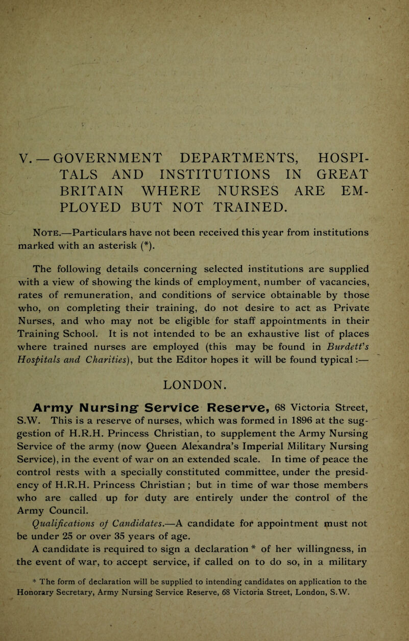 V. —GOVERNMENT DEPARTMENTS, HOSPI- TALS AND INSTITUTIONS IN GREAT BRITAIN WHERE NURSES ARE EM- PLOYED BUT NOT TRAINED. Note.—Particulars have not been received this year from institutions marked with an asterisk (*). The following details concerning selected institutions are supplied with a view of showing the kinds of employment, number of vacancies, rates of remuneration, and conditions of service obtainable by those who, on completing their training, do not desire to act as Private Nurses, and who may not be eligible for staff appointments in their Training School. It is not intended to be an exhaustive list of places where trained nurses are employed (this may be found in Burdetfs Hospitals and Charities)^ but the Editor hopes it will be found typical:— LONDON. Army Nursing* Service Reserve, 68 victoria street, S.W. This is a reserve of nurses, which was formed in 1896 at the sug- gestion of H.R.H. Princess Christian, to supplement the Army Nursing Service of the army (now Queen Alexandra’s Imperial Military Nursing Service), in the event of war on an extended scale. In time of peace the control rests with a specially constituted committee, under the presid- ency of H.R.H. Princess Christian ; but in time of war those members who are called up for duty are entirely under the control of the Army Council. Qualifications op Candidates.—A candidate for appointment must not be under 25 or over 35 years of age. A candidate is required to sign a declaration * of her willingness, in the event of war, to accept service, if called on to do so, in a military * The form of declaration will be supplied to intending candidates on application to the Honorary Secretary, Army Nursing Service Reserve, 68 Victoria Street, London, S.W.