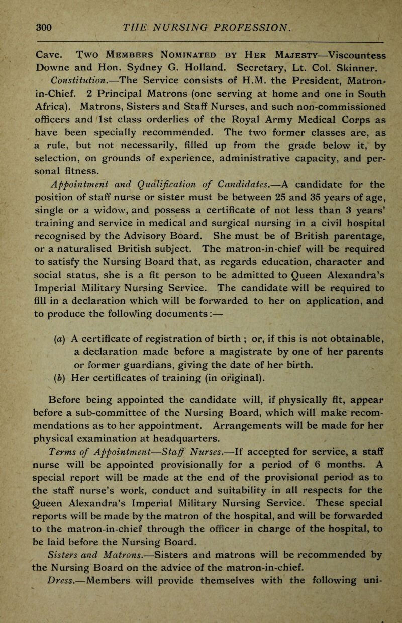 Cave. Two Members Nominated by Her Majesty—Viscountess Downe and Hon. Sydney G. Holland. Secretary, Lt. Col. Skinner. Constitution.—The Service consists of H.M. the President, Matron- in-Chief. 2 Principal Matrons (one serving at home and one in South Africa). Matrons, Sisters and Staff Nurses, and such non-commissioned officers and 1st class orderlies of the Royal Army Medical Corps as have been specially recommended. The two former classes are, as a rule, but not necessarily, filled up from the grade below it, by selection, on grounds of experience, administrative capacity, and per- sonal fitness. Appointment and Qualification of Candidates.—A candidate for the position of staff nurse or sister must be between 25 and 35 years of age, single or a widow, and possess a certificate of not less than 3 years’ training and service in medical and surgical nursing in a civil hospital recognised by the Advisory Board. She must be of British parentage, or a naturalised British subject. The matron-in-chief will be required to satisfy the Nursing Board that, as regards education, character and social status, she is a fit person to be admitted to Queen Alexandra’s Imperial Military Nursing Service. The candidate will be required to fill in a declaration which will be forwarded to her on application, and to produce the following documents:— (а) A certificate of registration of birth ; or, if this is not obtainable, a declaration made before a magistrate by one of her parents or former guardians, giving the date of her birth. (б) Her certificates of training (in original). Before being appointed the candidate will, if physically fit, appear before a sub-committee of the Nursing Board, which will make recom- mendations as to her appointment. Arrangements will be made for her physical examination at headquarters. Terms of Appointment—Staff Nurses.—If accepted for service, a staff nurse will be appointed provisionally for a period of 6 months. A special report will be made at the end of the provisional period as to the staff nurse’s work, conduct and suitability in all respects for the Queen Alexandra’s Imperial Military Nursing Service. These special reports will be made by the matron of the hospital, and will be forwarded to the matron-in-chief through the officer in charge of the hospital, to be laid before the Nursing Board. Sisters and Matrons.—Sisters and matrons will be recommended by the Nursing Board on the advice of the matron-in-chief. Dress.—Members will provide themselves with the following uni-