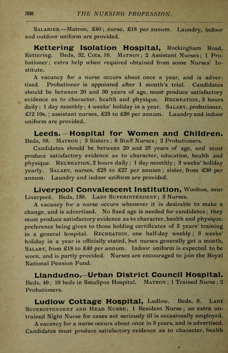 Salaries.—Matron, £40 ; nurse, £18 per annum. Laundry, indoor and outdoor uniform are provided. Kettering* Isolation Hospital, Rockingham Road, Kettering. Beds, 32. Cots, 10. Matron; 2 Assistant Nurses; 1 Pro- bationer; extra help when required obtained from some Nurses’ In- stitute. A vacancy for a nurse occurs about once a year, and is adver- tised. Probationer is appointed after 1 month’s trial. Candidates should be between 20 and 30 years of age, must produce satisfactory evidence as to character, health and physique. Recreation, 3 hours daily; 1 day monthly; 4 weeks’ holiday in a year. Salary, probationer, £12 10s. ; assistant nurses, £25 to £30 per annum. Laundry and indoor uniform are provided. Leeds-—Hospital for Women and Children. Beds, 56. Matron ; 3 Sisters ; 8 Staff Nurses; 2 Probationers. Candidates should be between 20 and 25 years of age, and must produce satisfactory evidence as to character, education, health and physique. Recreation, 2 hours daily; 1 day monthly; 3 weeks’ holiday yearly. Salary, nurses, £25 to £27 per annum ; sister, from £30 per annum. Laundry and indoor uniform are provided. Liverpool Convalescent Institution, Wooiton, near Liverpool. Beds, 150. Lady Superintendent ; 3 Nurses. A vacancy for a nurse occurs whenever it is desirable to make a change, and is advertised. No fixed age is needed for candidates ; they must produce satisfactory evidence as to character, health and physique, preference being given to those holding certificates of 3 years’ training in a general hospital. Recreation, one half-day weekly; 3 weeks’ holiday in a year is officially stated, but nurses generally get a month, Salary, from £18 to £40 per annum. Indoor uniform is expected to be worn, and is partly provided. Nurses are encouraged to join the Royal National Pension Fund. Llandudno.—Urban District Council Hospital. Beds, 40 ; 10 beds in Smallpox Hospital. Matron ; 1 Trained Nurse; 2 Probationers. Ludlow Cottage Hospital, Ludlow. Beds, 9. Lady Superintendent and Head Nurse; 1 Resident Nurse; an extra un- trained Night Nurse for cases not seriously ill is occasionally employed. A vacancy for a nurse occurs about once in 3 years, and is advertised. Candidates must produce satisfactory evidence as to character, health