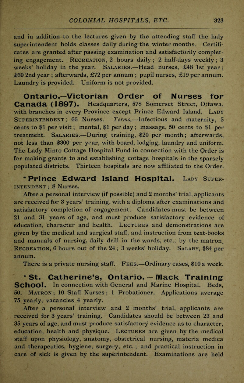 and in addition to the lectures given by the attending staff the lady superintendent holds classes daily during the winter months. Certifi- cates are granted after passing examination and satisfactorily complet- ing engagement. Recreation, 2 hours daily; 2 half-days weekly; 3 weeks’ holiday in the year. Salaries.—Head nurses, £48 1st year ; £60 2nd year ; afterwards, £72 per annum ; pupil nurses, £19 per annum. Laundry is provided. Uniform is not provided. Ontario.—Victorian Order of Nurses for Canada (1897). Headquarters, 578 Somerset Street, Ottawa, with branches in every Province except Prince Edward Island. Lady Superintendent; 66 Nurses. Terms.—Infectious and maternity, 5 cents to $1 per visit; mental, $1 per day; massage, 50 cents to ^1 per treatment. Salaries.—During training, $20 per month ; afterwards, not less than $300 per year, with board, lodging, laundry and uniform. The Lady Minto Cottage Hospital Fund in connection with the Order is for making grants to and establishing cottage hospitals in the sparsely populated districts. Thirteen hospitals are now affiliated to the Order. * Prince Edward Island Hospital. Lady Super- intendent ; 8 Nurses. After a personal interview (if possible) and 2 months’ trial, applicants are received for 3 years’ training, with a diploma after examinations and satisfactory completion of engagement. Candidates must be between 21 and 31 years of age, and must produce satisfactory evidence of education, character and health. Lectures and demonstrations are given by the medical and surgical staff, and instruction from text-books and manuals of nursing, daily drill in the wards, etc., by the matron. Recreation, 6 hours out of the 24; 3 weeks’ holiday. Salary, $84 per annum. There is a private nursing staff. Fees.—Ordinary cases, $10 a week. * St. Catherine’s, Ontario. — lYlack Training* School. In connection with General and Marine Hospital. Beds, 50. Matron; 10 Staff Nurses; 1 Probationer. Applications average 75 yearly, vacancies 4 yearly. After a personal interview and 2 months’ trial, applicants are received for 3 years’ training. Candidates should be between 23 and 35 years of age, and must produce satisfactory evidence as to character, education, health and physique. Lectures are given by the medical staff upon physiology, anatomy, obstetrical nursing, materia medica and therapeutics, hygiene, surgery, etc. ; and practical instruction in care of sick is given by the superintendent. Examinations are held