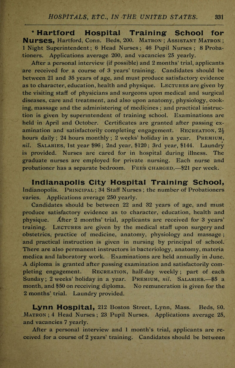 * Hartford Hospital Tralnlngr School for Nurses^ Hartford, Conn. Beds, 200. Matron ; Assistant Matron ; 1 Night Superintendent; 6 Head Nurses; 46 Pupil Nurses; 8 Proba- tioners. Applications average 200, and vacancies 25 yearly. After a personal interview (if possible) and 2 months’ trial, applicants are received for a course of 3 years’ training. Candidates should be between 21 and 35 years of age, and must produce satisfactory evidence as to character, education, health and physique. Lectures are given by the visiting staff of physicians and surgeons upon medical and surgical diseases, care and treatment, and also upon anatomy, physiology, cook- ing, massage and the administering of medicines ; and practical instruc- tion is given by superintendent of training school. Examinations are held in April and October. Certificates are granted after passing ex- amination and satisfactorily completing engagement. Recreation, 2J hours daily ; 24 hours monthly ; 2 weeks’ holiday in a year. Premium, nil. Salaries, 1st year $96; 2nd year, $120; 3rd year, $144. Laundry is provided. Nurses are cared for in hospital during illness. The graduate nurses are employed for private nursing. Each nurse and probationer has a separate bedroom. Fees charged.—$21 per week. Indianapolis City Hospital Training* School, Indianopolis. Principal ; 34 Staff Nurses ; the number of Probationers varies. Applications average 250 yearly. Candidates should be between 22 and 32 years of age, and must produce satisfactory evidence as to character, education, health and physique. Xfter 2 months’ trial, applicants are received for 3 years’ training. Lectures are given by the medical staff upon surgery and obstetrics, practice of medicine, anatomy, physiology and massage ; and practical instruction is given in nursing by principal of school. There are also permanent instructors in bacteriology, anatomy, materia medica and laboratory work. Examinations are held annually in June. A diploma is granted after passing examination and satisfactorily com- pleting engagement. Recreation, half-day weekly; part of each Sunday; 2 weeks’ holiday in a year. Premium, nil. Salaries.—$5 a month, and $50 on receiving diploma. No remuneration is given for the 2 months’ trial. Laundry provided. Lynn Hospita.!, 212 Boston street, Lynn, Mass. Beds, SO. Matron ; 4 Head Nurses ; 23 Pupil Nurses. Applications average 25, and vacancies 7 yearly. After a personal interview and 1 month’s trial, applicants are re- ceived for a course of 2 years’ training. Candidates should be between