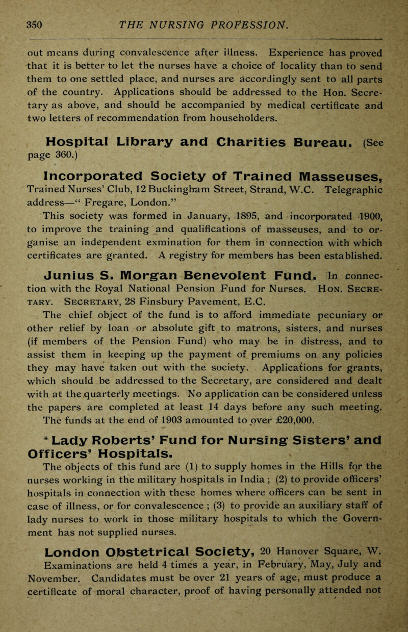 out means during convalescence after illness. Experience has proved that it is better to let the nurses have a choice of locality than to send them to one settled place, and nurses are accordingly sent to all parts of the country. Applications should be addressed to the Hon. Secre- tary as above, and should be accompanied by medical certificate and two letters of recommendation from householders. Hospital Library and Charities Bureau. (See page 360.) Incorporated Society of Trained lYIasseuses, Trained Nurses’ Club, 12 Buckingham Street, Strand, W.C. Telegraphic address—“ Fregare, London.” This society was formed in January, 1895, and incorporated 1900, to improve the training and qualifications of masseuses, and to or- ganise an independent exmination for them in connection with which certificates are granted. A registry for members has been established. Junius S- IYIorg*an Benevolent Fund, in connec- tion with the Royal National Pension Fund for Nurses. Hon. Secre- tary. Secretary, 28 Finsbury Pavement, E.C. The chief object of the fund is to afford immediate pecuniary or other relief by loan or absolute gift to matrons, sisters, and nurses (if members of the Pension Fund) who may be in distress, and to assist them in keeping up the payment of premiums on any policies they may have taken out with the society. Applications for grants, which should be addressed to the Secretary, are considered and dealt with at the quarterly meetings. No application can be considered unless the papers are completed at least 14 days before any such meeting. The funds at the end of 1903 amounted to over £20,000. Lady Roberts’ Fund for Nursing* Sisters’ and Officers’ Hospitals. The objects of this fund are (1) to supply homes in the Hills for the nurses working in the military hospitals in India ; (2) to provide officers’ hospitals in connection with these homes where officers can be sent in case of illness, or for convalescence ; (3) to provide an auxiliary staff of lady nurses to work in those military hospitals to which the Govern- ment has not supplied nurses. London Obstetrical Society, 20 Hanover Square, w. Examinations are held 4 times a year, in February, May, July and November. Candidates must be over 21 years of age, must produce a certificate of moral character, proof of having personally attended not