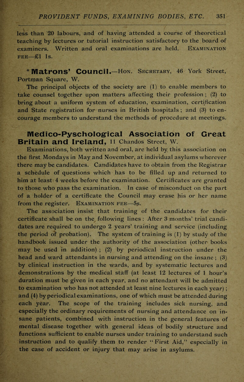 less than 20 labours, and of having attended a course of theoretical teaching by lectures or tutorial instruction satisfactory to the board af examiners. Written and oral examinations are held. Examination FEE—£1 Is. * lYIatrons’ Council.—Hon. Secretary, 46 York Street, Portman Square, W. The principal objects of the society are (1) to enable members to take counsel together upon matters affecting their profession ; (2) to bring about a uniform system of education, examination, certification and State registration for nurses in British hospitals ; and (3) to en- courage members to understand the methods of procedure at meetings. lYIedico-PyschoIogrical Association of Great Britain and Ireland, n Chandos street, w. Examinations, both written and oral, are held by this association on the first Mondays in May and November, at individual asylums wherever there may be candidates. Candidates have to obtain from the Registrar a schedule of questions which has to be filled up and returned to him at least 4 weeks before the examination. Certificates are granted to those who pass the examination. In case of misconduct on the part of a holder of a certificate the Council may erase his or her name from the register. Examination fee—5,s. The association insist that training of the candidates for their certificate shall be on the^ following lines : After 3 months’ trial candi- dates are required to undergo 2 years’ training and service (including the period of probation). The system of training is (1) by study of the handbook issued under the authority of the association (other books may be used in addition) ; (2) by periodical instruction under the head and ward attendants in nursing and attending on the insane; (3) by clinical instruction in the wards, and by systematic lectures and demonstrations by the medical staff (at least 12 lectures of 1 hour’s duration must be given in each year, and no attendant will be admitted to examination who has not attended at least nine lectures in each year); and (4) by periodical examinations, one of which must be attended during each year. The scope of the training includes sick nursing, and especially the ordinary requirements of nursing and attendance on in- sane patients, combined with instruction in the general features of mental disease together with general ideas of bodily structure and functions sufficient to enable nurses under training to understand such instruction and to qualify them to render “First Aid,” especially in the case of accident or injury that may arise in asylums.