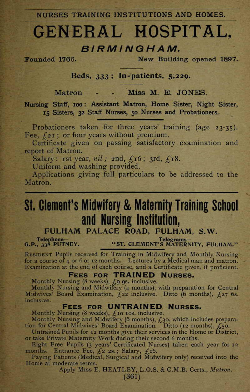 GENERAL HOSPITAL, BIRMINGHAM. Founded 1766. New Building opened 1897. Beds, 333 ; In = patients, 5»229. Matron - - Miss M. B. JONES. Nursing Staff, loo : Assistant Matron, Home Sister, Night Sister, 15 Sisters, 32 Staff Nurses, 50 Nurses and Probationers. Probationers taken for three years’ training (age 23-35). Fee, £21 \ or four years without premium. Certificate given on passing satisfactory examination and report of Matron. Salary: ist year, nil; 2nd, £16 \ 3rd, £18. Uniform and washing provided. Applications giving full particulars to be addressed to the Matron. St. Clement’s Midwifery & Maternity Training Scliool and Nursing Institution, FULHAM PALACE ROAD, FULHAM, S.W. Telephone— Telegrams— Q.P., 338 PUTNEY. “ST. CLEMENT’S MATERNITY, FULHAM.” Resident Pupils received for Training in Midwifery and Monthly Nursing for a course of 4 or 6 or 12 months. Lectures by a Medical man and matron. Examination at the end of each course, and a Certificate given, if proficient. Fees for TRAINED Nurses. Monthly Nursing (8 weeks), £g gs. inclusive. Monthly Nursing and Midwifery (4 months), with preparation for Central Midwives’ Board Examination, £2.2, inclusive. Ditto (6 months), £2'; 6s. inclusive. Fees for UNTRAINED Nurses. Monthly Nursing (8 weeks), ;£‘io los. inclusive. Monthly Nursing and Midwifery (6 months), £30, which includes prepara- tion for Central Midwives’ Board Examination. Ditto (12 months), £^o. Untrained Pupils for 12 months give their services in the Home or District, or take Private Maternity Work during their second 6 months. Eight Free Pupils (3 years’ Certificated Nurses) taken each year for 12 months. Entrance Fee, £2 2s.; Salary, ;^.i6. Paying Patients (Medical, Surgical and Midwifery only) received into the Home at moderate terms. Apply Miss E. HEATLEY, L.O.S. & C.M.B. Certs., Matron.