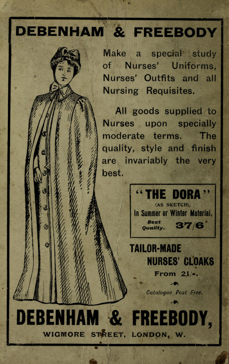 DEBENHAM & FREEBODY Make a spedal' study of Nurses’ Uniforms, Nurses' Outfits and all Nursing Requisites. All goods supplied to Nurses upon specially moderate terms. The quality, style and finish ^ are invariably the very THE DORA ” (AS SKETCH), In Summer or Winter Material, Best Quality, . 3T/6* TAILOR-MADE NURSES’ CLOAKS * From 2.\!*. Catalogue Post Free. DEBENHAM & FREEBODY, WIGMORE STREET, LONDON, W.