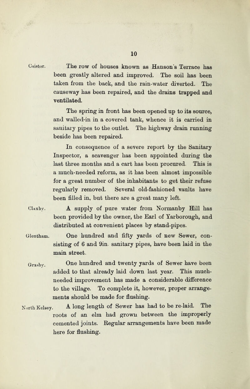 Gaistor. The row of houses known as Hanson’s Terrace has been greatly altered and improved. The soil has been taken from the back, and the rain-water diverted. The causeway has been repaired, and the drains trapped and ventilated. The spring in front has been opened up to its source, and walled-in in a covered tank, whence it is carried in sanitary pipes to the outlet. The highway drain running beside has been repaired. In consequence of a severe report by the Sanitary Inspector, a scavenger has been appointed during the last three months and a cart has been procured. This is a much-needed reform, as it has been almost impossible for a great number of the inhabitants to get their refuse regularly removed. Several old-fashioned vaults have been filled in, but there are a great many left. Olaxbv. A supply of pure water from Normanby Hill has been provided by the owner, the Earl of Yarborough, and distributed at convenient places by stand-pipes. Glentham. One hundred and fifty yards of new Sewer, con- sisting of 6 and 9in. sanitary pipes, have been laid in the main street. Grasby. One hundred and twenty yards of Sewer have been added to that already laid down last year. This much- needed improvement has made a considerable difference to the village. To complete it, however, proper arrange- ments should be made for flushing. North Kelsey. A long length of Sewer has had to be re-laid. The roots of an elm had grown between the improperly cemented joints. Regular arrangements have been made here for flushing.