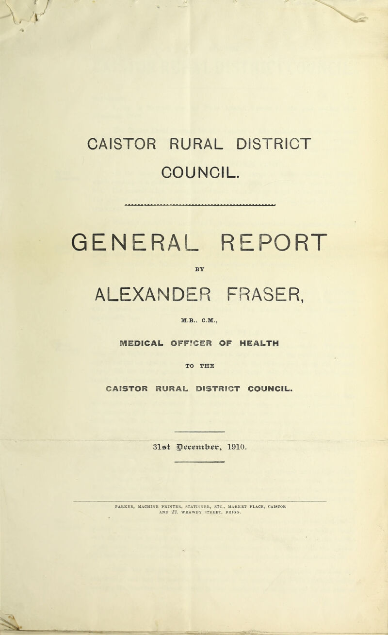 CAISTOR RURAL DISTRICT COUNCIL. GENERAL REPORT BY ALEXANDER FRASER, M.B.. C.M., MEDICAL OFF3CER OF HEALTH TO THE CAISTOR RURAL DISTRICT COUNCIL. 3l0t ^ecetnbev^ 1910. PARKER, MACHINE PRINTER, STATIONER, ETC., MARKET PLACE, CAISTOR AND 22. 'WRAWBT STREET, BRIGG.