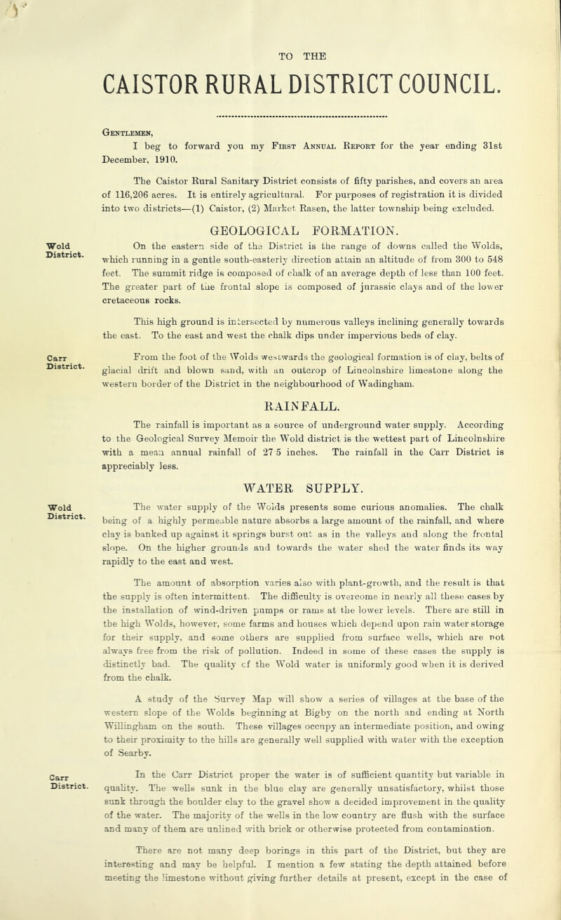 TO THE Wold District. Carr District. Wold District. Carr District. CAISTOR RURAL DISTRICT COUNCIL. Gentlemen, I beg to forward you my First Annual Report for the year ending 31st December, 1910. The Caistor Rural Sanitary District consists of fifty parishes, and covers an area of 116,206 acres. It is entirely agricultural. For purposes of registration it is divided into two districts—(1) Caistor, (2) Market Rasen, the latter township being excluded. GEOLOGICAL FORMATION. On the eastern side of the District is the range of downs called the Wolds, which running in a gentle south-easterly direction attain an altitude of from 300 to 548 feet. The summit ridge is composed of chalk of an average depth of less than 100 feet. The greater part of the frontal slope is composed of jurassic clays and of the lower cretaceous rocks. This high ground is intersected by numerous valleys inclining generally towards the east. To the east and west the chalk dips under impervious beds of clay. From the foot of the Wolds westwards the geological formation is of clay, belts of glacial drift and blown sand, with an outcrop of Lincolnshire limestone along the western border of the District in the neighbourhood of Wadingham. RAINFALL. The rainfall is important as a source of underground water supply. According to the Geological Survey Memoir the Wold district is the wettest part of Lincolnshire with a mean annual rainfall of 27 5 inches. The rainfall in the Carr District is appreciably less. WATER SUPPLY. The water supply of the Wolds presents some curious anomalies. The chalk being of a highly permeable nature absorbs a large amount of the rainfall, and where clay is banked up against it springs burst out as in the valleys and along the frontal slope. On the higher grounds and towards the water shed the water finds its way rapidly to the east and west. The amount of absorption varies also with plant-growth, and the result is that the supply is often intermittent. The diflSculty is overcome in nearly all these cases by the installation of wind-driven pumps or rams at the lower levels. There are still in the high Wolds, however, some farms and houses which depend upon rain water storage for their supply, and some others are supplied from surface wmlls, which are not always free from the risk of pollution. Indeed in some of these cases the supply is distinctly bad. The quality cf the Wold water is uniformly good when it is derived from the chalk. A study of the .Survey Map will show a series of villages at the base of the western slope of the Wolds beginning at Bigby on the north and ending at North Willingham on the south. These villages occupy an intermediate position, and owing to their proximity to the hills are generally well supplied with water with the exception of Searby. In the Carr District proper the water is of sufficient quantity but variable in quahty. The wells sunk in the blue clay are generally unsatisfactory, whilst those sunk through the boulder clay to the gravel show a decided improvement in the quality of the water. The majority of the wells in the low country are flush with the surface and many of them are unlined with brick or otherwise protected from contamination. There are not many deep borings in this part of the District, but they are interesting and may be helpful. I mention a few stating the depth attained before meeting the limestone without giving further details at present, except in the case of