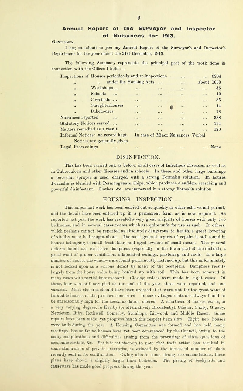 9 Annual Report of the Surveyor and Inspector of Nuisances for 1913. Gentlemen, I beg to submit to you my Annual Keport of the Surveyor’s and Inspector’s Department for the year ended the 31st December, 1913. The following Summary represents the principal part of the work done in connection with the Offices I hold:— Inspections of Houses periodically and re-inspections „ under the Housing Acts Workshops... Schools Cowsheds ... Slaughterhouses Bakehouses Nuisances reported Statutory Notices served ... Matters remedied as a result Informal Notices: no record kept. In case of Minor Nuisances, Verbal Notices are generally given. Legal Proceedings ... 3264 about 1050 35 40 85 44 18 338 194 120 Non< DISINFECTION. This has been carried out, as before, in all cases of Infectious Diseases, as well as in Tuberculosis and other diseases and in schools. In these and other large buildings a powerful sprayer is used, charged with a strong Formalin solution. In houses Formalin is blended with Permanganate Chips, which produces a sudden, searching and powerful disinfectant. Clothes, &c., are immersed in a strong Formalin solution. HOUSING INSPECTION. This important work has been carried out as quickly as other calls would permit, and the details have been entered up in a permanent form, as is now required. As reported last year the work has revealed a very great majority of houses with only two bedrooms, and in several cases rooms which are quite unfit for use as such. In others, which perhaps cannot be reported as absolutely dangerous to health, a great lowering of vitality must be brought about The most general neglect of repairs is still found in houses belonging to small freeholders and aged owners of small means The general defects found are excessive dampness (pspecially in the lower part of the district), a great want of proper ventilation, dilapidated ceilings, plastering and roofs. In a large number of houses the windows are found permanently fastened up, but this unfortunately is not looked upon as a serious defect by many of the occupiers. Dampness results largelj' from the house walls being banked up with soil. This has been removed in many cases with partial improvement. Closing orders were made in eight cases. Of these, four were still occupied at the end of the year, three were repaired, and one vacated. More closures should have been ordered if it were not for the great want of habitable houses in the parishes concerned. In such villages rents are always found to be unreasonably high for the accommodation offered. A shortness of houses exists, in a very varying degree, in Keelby (or alternatively Brocklesby), Caistor, Clixby, Grasby, Nettleton, Pdby, Rothwell. Somerby, Swinhope, Linwood, and Middle Rasen. Some repairs have been made, yet progress has in this respect been slow. Eight new houses were built during the year. A Housing Committee was formed and has held many meetings, but so far no houses have yet been commenced by the Council, owing to the many complications and difficulties arising from the procuring of sites, questions of economic rentals, Ac. Tet it is satisfactory to note that their action has resulted in some stimulation of private enterprise, as evinced by the increased number of plans recently sent in for confirmation Owing also to some strong recommendations, these plans have shown a slightly larger third bedroom. The paving of backyards and causeways has made good progress during the year.