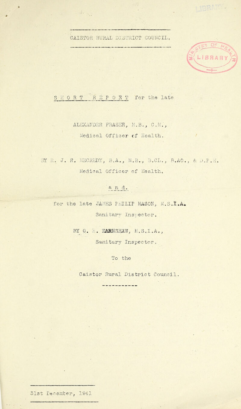 GAISTOR RURAL DISTRICT COUNCIL„ SHORT REPORT for the late ALEXANDER FRASER, C„M., I Medical Officer cf Health. 3Y Kc J. R, iVlEC RLDY, B.A„, M.B,, 3. CL., B.AO.j & D.P.H. Medical Officer of Health. for the late JAMES PxilLIP MASON, S ani tar77 In s 7 e c to r . BY G. H. EARNSHAW, M.S.I.A., Sanitary Inspector. To the Cats tor Rural District Council. Lecemter. 1941