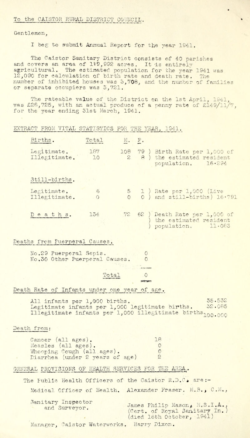 To the CAISTOR RURAL PISTRICT COUIICIL. Gentlemen^ I beg to submit Annual Report for the year 1941. The Oaistor Sanitary District consists of 40 parishes and covers an area of 1^9^,992 acres. It Is entirely agricultural. The estimated population for the year 1941 was 12,090 for calculation of birth rate and death rate. The number of inhibited houses was 5,708, and the number of families or separate occupiers was 3,721. The rateable value of the District on the 1st April, 1941, was £28,725, with an actual produce of a penny rate of £149/11/7, for the year ending 31st March, 1941. EXTRACT FROM VITAL STATISTICS FOR TxHE YEAR, 1941. Births. Total M. F. Legitimate. lc87 108 79 ) Birth Rate per 1,000 of Illegitimate. 10 2 8 ) the estim.ated resident population. 16*294 Still-births. Legitimate. 6 5 1 ) Rate per 1,000 (Live Illegitimate. 0 0 0 ) and still-births) 16»791 D e a t h s. 134 72 62 ) Death Rate per 1,000 of ) the estimated resident ) population. 11083 Deaths from Puerperal Causes * No.29 Puerperal Sepis, 0 No.30 Other Puerperal Causes. 0 Total 0 Death Rate of Infants ojider one year of age. All Infants per 1,000 births. 55.532 Legitimate infants per 1,000 legitimate births. 32.085 Illegitimate infants per 1,000 illegitimate .OOO Death from' Cancer (all ages). 18 Measles (all ages), 0 7ifb.ooping Cough (all ages). 0 Diarrhea (under 2 years of age) 2 GBNSIUL PROVISIONS OF HEALTH SERVICES FOR TEE AREA,. The Public Health Officers of Medical Officer of Health, S&nitary Inspector and Surveyor. ?/Ianager, Caistor Waterworks. the Caistor R.D.C^. are Alexander Phraser. M.B.> C.M., James Philip Mason^n li.S.I.A.. (Cert, of Royal San^itary In.) (died 16th October, 1841) Harry Dixon.