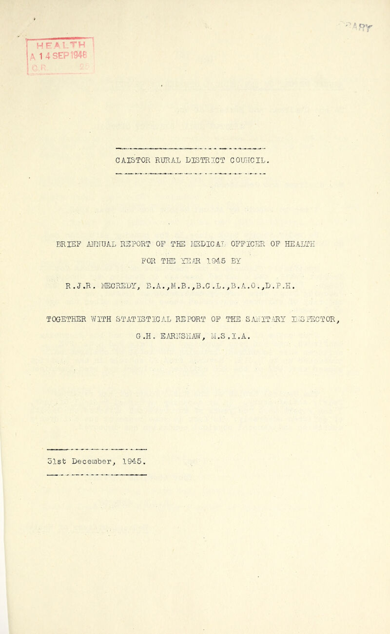 4 ‘ i ; I II ^ health i A 1 4SEP194P c.r V - • • CAISTOR RURAL DISTRICT COUIICIL. BRIER AITNUAL REPORT OF THE BEDICAT,. OFFICER OP HEALTH FOR THE 'mm 1945 BY R . J «R • I'fflCREDY, B.A.,,M.B. ,B.G .L. ,B.A.O, ,D.P.H. TOGETHER V\fITH STATISTICAL REPORT OP THE SAi'JlT.:HlY luSPEGTOR, G .H . EARHSHAW , M.S , I, A. olsfc December,, 1945.