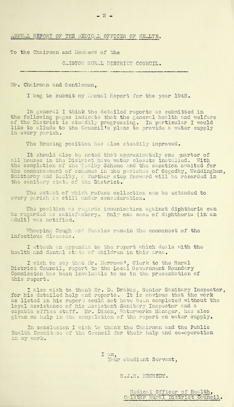 - 2 ANNU,.L REPORT OF THE MEDICxX OFFICER OF HE/XTH. To the Chairman and Members of the C.ilSTOR RUR.-L DISTRICT COUNCIL. Mr. Chairman and Gentlemen, I beg to submit my annual Report for the year 1948. In general l think the detailed reports as submitted in the following pages indicate that the general health and welfare of the District is steadily progressing. In particular I would like to allude to the Council*s plans to provide a water supply in every pa.rish. The Housing position has also steadily improved. It should also bo noted that approximately one quarter of all houses in the District havo wator closets installed. V'Jith the completion of oho Toalby Scheme and the sanction awaited for the commencement of schemes in the parishes of Osgodby, Waddingham, Snittorby and Keolby, a further step forward v;ill be recorded in the sanitary stat'.. of the District. The extent of which refuse collection can bo extended to every parish is still under consideration. The position as regards iMnunisation against diphtheria can bo regarded as satisfactory. Only one case of diphtheria (in an adult) Y^^as notified. V'Tiooping Cough and Measles remain the commonest of the infectious diseases. I attach an appendix to the report which deals with the health and dental state of children in this area, I v/ish to say that Mr. Marrows’, Clerk to the Rural District Council, report to the Local Government Boundary Commission has been invaluable to mo in the presentation of this report. I also wish to thank Mr. D. Drakes, Senior Sanitary Inspector, for his detailed help and reports. It is obvious that the w/ork as listed in his repors could not havo been completed without the loyal assistance of his Assistant Sanitary Inspector and a capable office staff. Mr. Dixon, Watervrorks Manager, has also given me help in she compilation of the report on water supply. In conclusion I wish to thank the Chairman and the Public Health Committee of the Council for their help and co-operation in my v;ork. I am, Ycur obedient Servant, R.j.R. MECREDY. Medical Officer of Health, Caistor Rural' Di'sVri'c't 'Council.