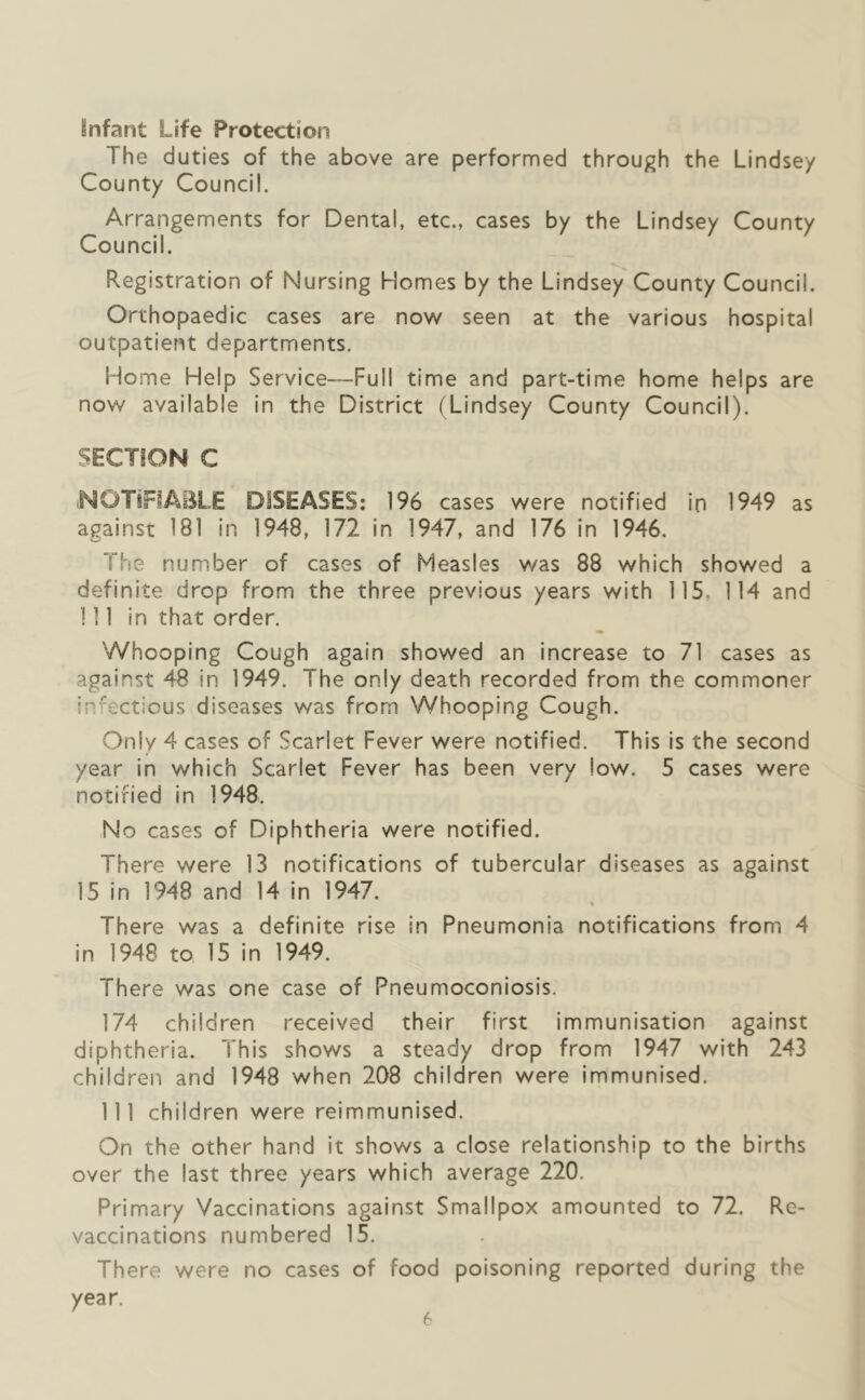 iinfant Life Protection The duties of the above are performed through the Lindsey County Council. Arrangements for Dental, etc., cases by the Lindsey County Council. 'V. ^ Registration of Nursing Homes by the Lindsey County Council. Orthopaedic cases are now seen at the various hospital outpatient departments. Home Help Service-Full time and part-time home helps are now available In the District (Lindsey County Council). SECTION C iNOTiFiABLE DISEASES: 196 cases were notified ip 1949 as against 181 in 1948, 172 in 1947, and 176 in 1946, The number of cases of Measles was 88 which showed a definite drop from the three previous years with 115, 114 and I ] 1 in that order. Whooping Cough again showed an increase to 71 cases as against 48 in 1949. The only death recorded from the commoner infectious diseases was from Whooping Cough. Only 4 cases of Scarlet Fever were notified. This Is the second year in which Scarlet Fever has been very low. 5 cases were notified in 1948. No cases of Diphtheria were notified. There were 13 notifications of tubercular diseases as against 15 in 1948 and 14 in 1947. « There was a definite rise in Pneumonia notifications from 4 in 1948 to 15 in 1949. There was one case of Pneumoconiosis. 174 children received their first immunisation against diphtheria. This shows a steady drop from 1947 with 243 children and 1948 when 208 children were Immunised. Ill children were relmmunised. On the other hand it shows a close relationship to the births over the last three years which average 220. Primary Vaccinations against Smallpox amounted to 72. Re- vaccinations numbered 15. There were no cases of food poisoning reported during the year.