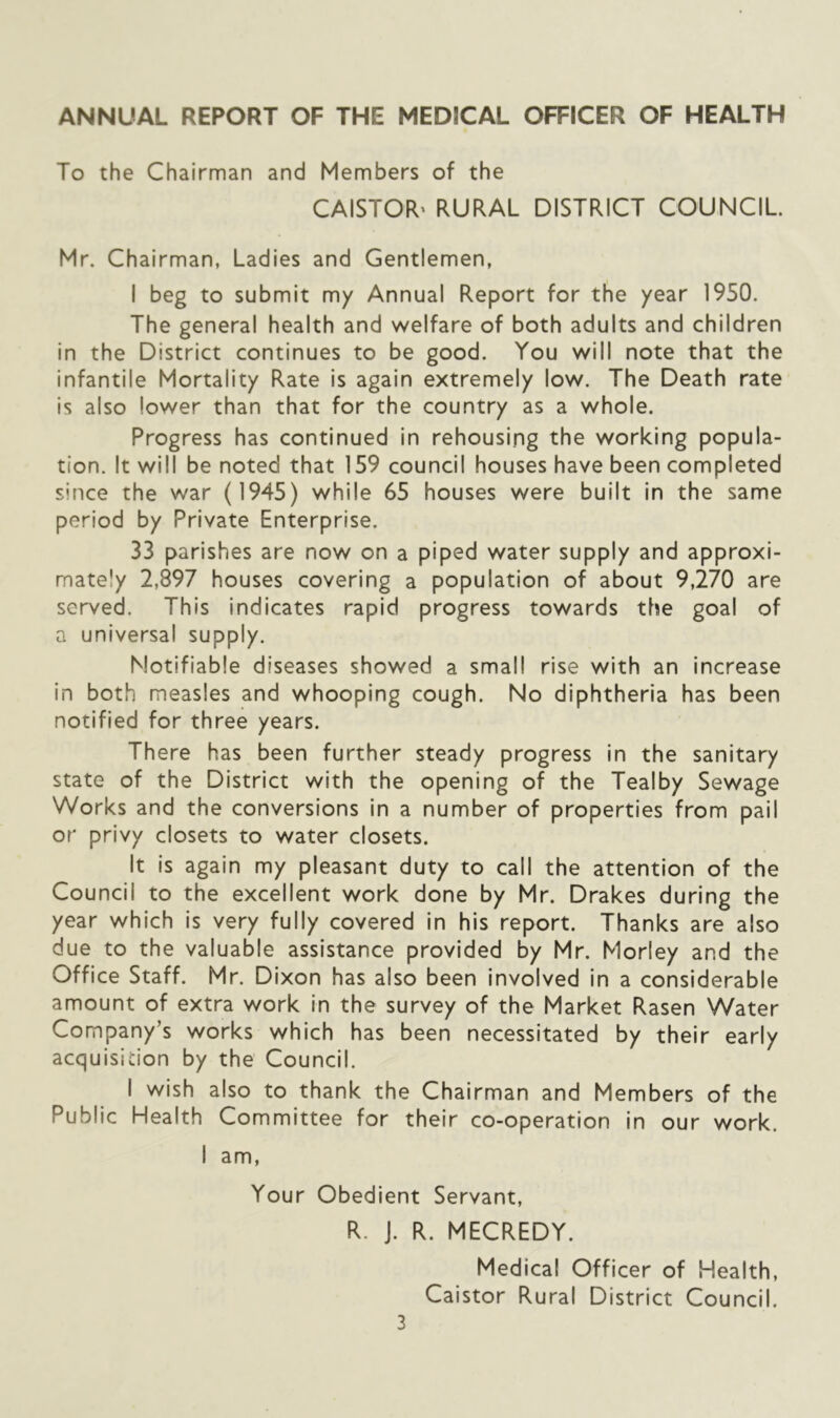 ANNUAL REPORT OF THE MEDICAL OFFICER OF HEALTH To the Chairman and Members of the CAISTOR' RURAL DISTRICT COUNCIL Mr. Chairman, Ladies and Gentlemen, I beg to submit my Annual Report for the year 1950. The general health and welfare of both adults and children in the District continues to be good. You will note that the infantile Mortality Rate is again extremely low. The Death rate is also lower than that for the country as a whole. Progress has continued in rehousing the working popula- tion. It will be noted that 159 council houses have been completed since the war (1945) while 65 houses were built in the same period by Private Enterprise. 33 parishes are now on a piped water supply and approxi- mately 2,897 houses covering a population of about 9,270 are served. This indicates rapid progress towards the goal of a universal supply. Notifiable diseases showed a small rise with an increase in both measles and whooping cough. No diphtheria has been notified for three years. There has been further steady progress in the sanitary state of the District with the opening of the Tealby Sewage Works and the conversions in a number of properties from pail or privy closets to water closets. It is again my pleasant duty to call the attention of the Council to the excellent work done by Mr. Drakes during the year which is very fully covered in his report. Thanks are also due to the valuable assistance provided by Mr. Morley and the Office Staff. Mr. Dixon has also been involved in a considerable amount of extra work in the survey of the Market Rasen Water Company’s works which has been necessitated by their early acquisition by the Council. I wish also to thank the Chairman and Members of the Public Health Committee for their co-operation In our work. I am, Your Obedient Servant, R. J. R. MECREDY. Medical Officer of Health, Caistor Rural District Council.