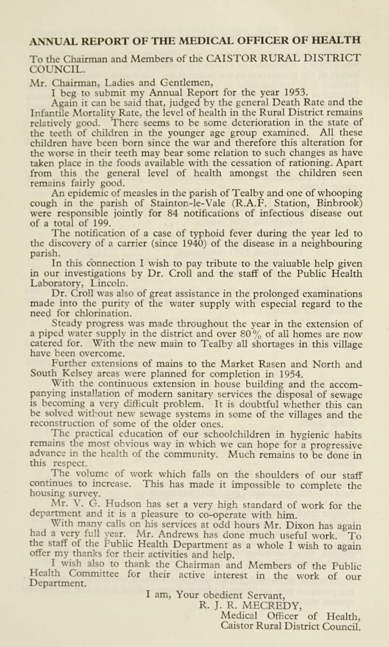 ANNUAL REPORT OF THE MEDICAL OFFICER OF HEALTH To the Chairman and Members of the CAISTOR RURAL DISTRICT COUNCIL. Mr. Chairman, Ladies and Gentlemen, I beg to submit my Annual Report for the year 1953. Again it can be said that, judged by the general Death Rate and the Infantile Mortality Rate, the level of health in the Rural District remains relatively good. There seems to be some deterioration in the state of the teeth of children in the younger age group examined. All these children have been born since the war and therefore this alteration for the worse in their teeth may bear some relation to such changes as have taken place in the foods available with the cessation of rationing. Apart from this the general level of health amongst the children seen remains fairly good. An epidemic of measles in the parish of Tealby and one of whooping cough in the parish of Stainton-le-Vale (R.A.F. Station, Binbrook) were responsible jointly for 84 notifications of infectious disease out of a total of 199. The notification of a case of typhoid fever during the year led to the discovery of a carrier (since 1940) of the disease in a neighbouring parish. In this connection I wish to pay tribute to the valuable help given in our investigations by Dr. Croll and the staff of the Public Health Laboratory, Lincoln. Dr. Croll was also of great assistance in the prolonged examinations made into the purity of the water supply with especial regard to the need for chlorination. Steady progress was made throughout the year in the extension of a piped water supply in the district and over 80 % of all homes are now catered for. With the new main to Tealby all shortages in this village have been overcome. Further extensions of mains to the Market Rasen and North and South Kelsey areas were planned for completion in 1954. With the continuous extension in house building and the accom- panying installation of modern sanitary services the disposal of sewage is becoming a very difficult problem. It is doubtful v^hether this can be solved without new sewage systems in some of the villages and the reconstruction of some of the older ones. The practical education of our schoolchildren in hygienic habits remains the most obvious way in which we can hope for a progressive advance in the health of the community. Much remains to be done in this respect. The volume of work which falls on the shoulders of our staff continues to increase. This has made it impossible to complete the housing survey. Mr. V. G. Hudson has set a very high standard of work for the departrnent and it is a pleasure to co-operate with him. With many calls on his services at odd hours Mr. Dixon has again had a very full year. Mr. Andrews has done much useful work. To the staff of the Public Health Department as a whole I wish to again offer my thanks for their activities and help. I wish also to thank the Ghairman and Members of the Public Health Gommittee for their active interest in the work of our Department. I am. Your obedient Servant, R. J. R. MECREDY, Medical Officer of Health, Gaistor Rural District Gouncil.