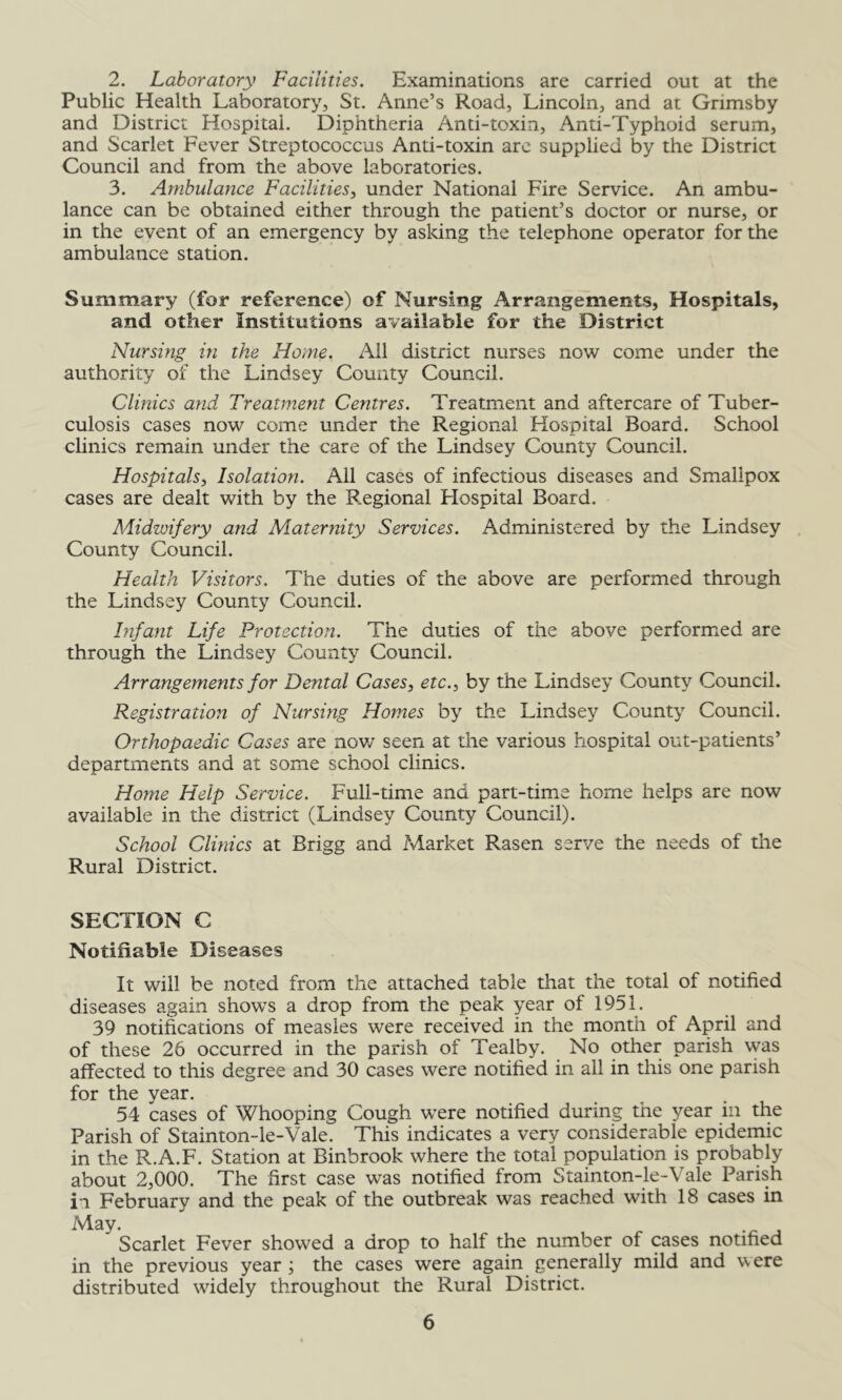 2. Laboratory Facilities. Examinations are carried out at the Public Health Laboratory, St. Anne’s Road, Lincoln, and at Grimsby and District Hospital. Diphtheria Anti-toxin, Anti-Typhoid serum, and Scarlet Fever Streptococcus Anti-toxin are supplied by the District Council and from the above laboratories. 3. Ambulance Facilities^ under National Fire Service. An ambu- lance can be obtained either through the patient’s doctor or nurse, or in the event of an emergency by asking the telephone operator for the ambulance station. Summary (for reference) of Nursing Arrangements, Hospitals, and other institutions available for the District Nursing in the Home. Ail district nurses now come under the authority of the Lindsey County Council. Clinics and Treatment Centres. Treatment and aftercare of Tuber- culosis cases now come under the Regional Hospital Board. School clinics remain under the care of the Lindsey County Council. Hospitals^ Isolation. All cases of infectious diseases and Smallpox cases are dealt with by the Regional Hospital Board. Midwifery and Maternity Services. Administered by the Lindsey County Council. Health Visitors. The duties of the above are performed through the Lindsey County Council. Infant Life Protection. The duties of the above performed are through the Lindsey County Council. Arrangements for Dental Cases, etc., by the Lindsey County Council. Registration of Nursing Homes by the Lindsey County Council. Orthopaedic Cases are nov/ seen at the various hospital out-patients’ departments and at some school clinics. Home Help Service. Full-time and part-time home helps are now available in the district (Lindsey County Council). School Clinics at Brigg and Market Rasen serve the needs of the Rural District. SECTION C Notifiable Diseases It will be noted from the attached table that the total of notified diseases again shows a drop from the peak year of 1951. 39 notifications of measles were received in the month of April and of these 26 occurred in the parish of Tealby. No other parish was affected to this degree and 30 cases were notified in all in this one parish for the year. 54 cases of Whooping Cough were notified during the year in the Parish of Stainton-le-Vale. This indicates a very considerable epidemic in the R.A.F. Station at Binbrook where the total population is probably about 2,000. The first case was notified from Stainton-le-Vale Parish in February and the peak of the outbreak was reached with 18 cases in May. Scarlet Fever showed a drop to half the number of cases notified in the previous year ; the cases were again generally mild and v,ere distributed widely throughout the Rural District.