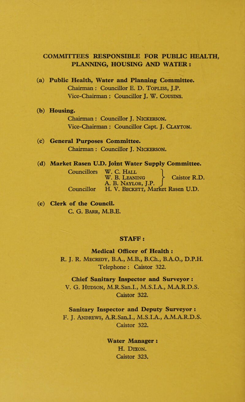 COMMITTEES RESPONSIBLE FOR PUBLIC HEALTH, PLANNING, HOUSING AND WATER; (a) Public Health, Water and Planning Committee. Chairman : Councillor E. D. Topliss, J.P. Vice-Chairman : Councillor J. W. Cousins. (b) Housing. Chairman : Councillor J. Nickerson. Vice-Chairman : Coimcillor Capt. J. Clayton. (c) General Purposes Committee. Chairman : Councillor J. Nickerson. (d) Market Rasen U.D. Joint Water Supply Committee. Councillors W. C. Hall 1 W. B. Leaning ^ Caistor R.D. A. B. Naylor, J.P. j Coimcillor H. V. Beckett, Market Rasen U.D. (c) Clerk of the Council. C. G. Barr, M.B.E. STAFF: Medical Officer of Health : R. J. R. Mecredy, B.A., M.B., B.Ch., B.A.O., D.P.H. Telephone : Caistor 322. Chief Sanitary Inspector and Surveyor : V. G. Hudson, M.R.San.I., M.S.I.A., M.A.R.D.S. Caistor 322. Sanitary Inspector and Deputy Surveyor : F. J. Andrews, A.R.San.I., M.S.I.A., A.M.A.R.D.S. Caistor 322. Water Manager : H. Dixon. Caistor 323.