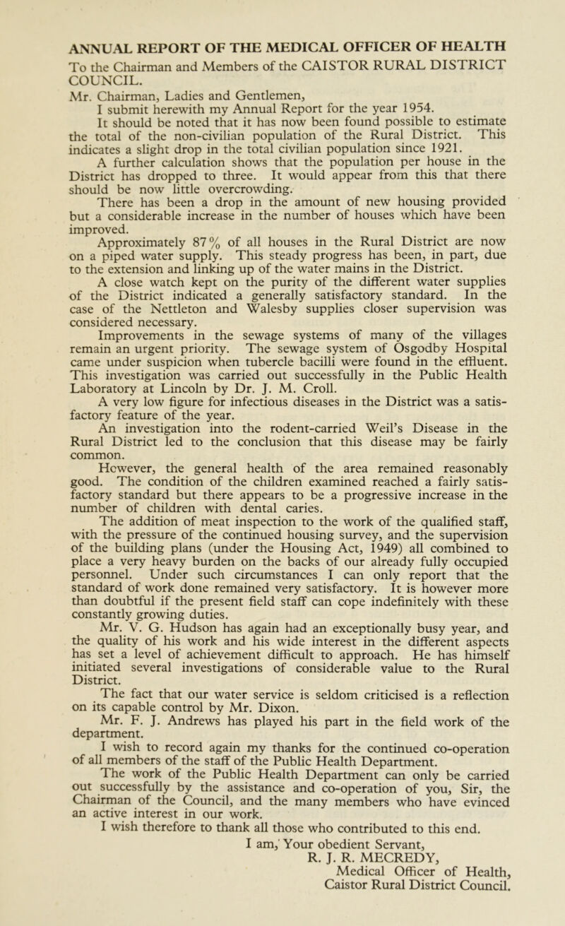 ANNUAL REPORT OF THE MEDICAL OFFICER OF HEALTH To the Chairman and Members of the CAISTOR RURAL DISTRICT COUNCIL. Mr. Chairman, Ladies and Gentlemen, I submit herewith my Annual Report for the year 1954. It should be noted that it has now been found possible to estimate the total of the non-civilian population of the Rural District. This indicates a slight drop in the total civilian population since 1921. A further calculation shows that the population per house in the District has dropped to three. It would appear from this that there should be now little overcrowding. There has been a drop in the amount of new housing provided but a considerable increase in the number of houses which have been improved. Approximately 87% of all houses in the Rural District are now on a piped water supply. This steady progress has been, in part, due to the extension and linking up of the water mains in the District. A close watch kept on the purity of the different water supplies of the District indicated a generally satisfactory standard. In the case of the Nettleton and Walesby supplies closer supervision was considered necessary. Improvements in the sewage systems of many of the villages remain an urgent priority. The sewage system of Osgodby Hospital came under suspicion when tubercle bacilli were found in the effluent. This investigation was carried out successfully in the Public Health Laboratory at Lincoln by Dr. J. M. Croll. A very low figure for infectious diseases in the District was a satis- factory feature of the year. An investigation into the rodent-carried Weil’s Disease in the Rural District led to the conclusion that this disease may be fairly common. However, the general health of the area remained reasonably good. The condition of the children examined reached a fairly satis- factory standard but there appears to be a progressive increase in the number of children with dental caries. The addition of meat inspection to the work of the qualified staff, with the pressure of the continued housing survey, and the supervision of the building plans (under the Housing Act, 1949) all combined to place a very heavy burden on the backs of our already fully occupied personnel. Under such circumstances I can only report that the standard of work done remained very satisfactory. It is however more than doubtful if the present field staff can cope indefinitely with these constantly growing duties. Mr. V. G. Hudson has again had an exceptionally busy year, and the quality of his work and his wide interest in the different aspects has set a level of achievement difficult to approach. He has himself initiated several investigations of considerable value to the Rural District. The fact that our water service is seldom criticised is a reflection on its capable control by Mr. Dixon. Mr. F. J. Andrews has played his part in the field work of the department. I wish to record again my thanks for the continued co-operation of all members of the staff of the Public Health Department. The work of the Public Health Department can only be carried out successfully by the assistance and co-operation of you. Sir, the Chaiiman of the Council, and the many members who have evinced an active interest in our work. I wish therefore to thank all those who contributed to this end. I am,' Your obedient Servant, R. J. R. MECREDY, Medical Officer of Health, Caistor Rural District Council.