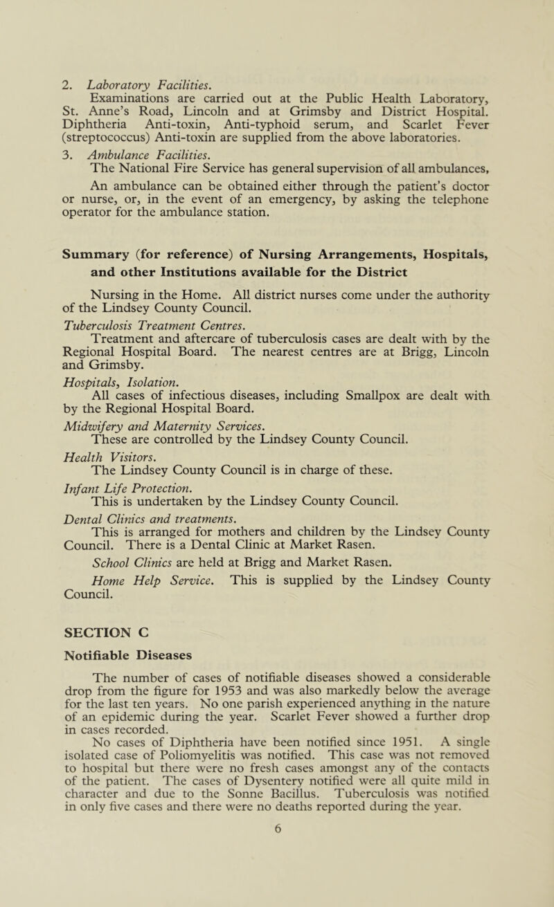 2. Laboratory Facilities. Examinations are carried out at the Public Health Laboratory, St. Anne’s Road, Lincoln and at Grimsby and District Hospital. Diphtheria Anti-toxin, Anti-typhoid serum, and Scarlet Fever (streptococcus) Anti-toxin are supplied from the above laboratories. 3. Ambulance Facilities. The National Fire Service has general supervision of all ambulances, An ambulance can be obtained either through the patient’s doctor or nurse, or, in the event of an emergency, by asking the telephone operator for the ambulance station. Summary (for reference) of Nursing Arrangements, Hospitals, and other Institutions available for the District Nursing in the Home. All district nurses come under the authority of the Lindsey County Council. Tuberculosis Treatment Centres. Treatment and aftercare of tuberculosis cases are dealt with by the Regional Hospital Board. The nearest centres are at Brigg, Lincoln and Grimsby. Hospitals, Isolation. All cases of infectious diseases, including Smallpox are dealt with by the Regional Hospital Board. Midwifery and Maternity Services. These are controlled by the Lindsey County Council. Health Visitors. The Lindsey County Council is in charge of these. Infant Life Protection. This is undertaken by the Lindsey County Council. Dental Clinics and treatments. This is arranged for mothers and children by the Lindsey County Council. There is a Dental Clinic at Market Rasen. School Clinics are held at Brigg and Market Rasen. Home Help Service. This is supplied by the Lindsey County Council. SECTION C Notifiable Diseases The number of cases of notifiable diseases showed a considerable drop from the figure for 1953 and was also markedly below the average for the last ten years. No one parish experienced anything in the nature of an epidemic during the year. Scarlet Fever showed a further drop in cases recorded. No cases of Diphtheria have been notified since 1951. A single isolated case of Poliomyelitis was notified. This case was not removed to hospital but there were no fresh cases amongst any of the contacts of the patient. The cases of Dysentery notified were all quite mild in character and due to the Sonne Bacillus. Tuberculosis was notified in only five cases and there were no deaths reported during the year.